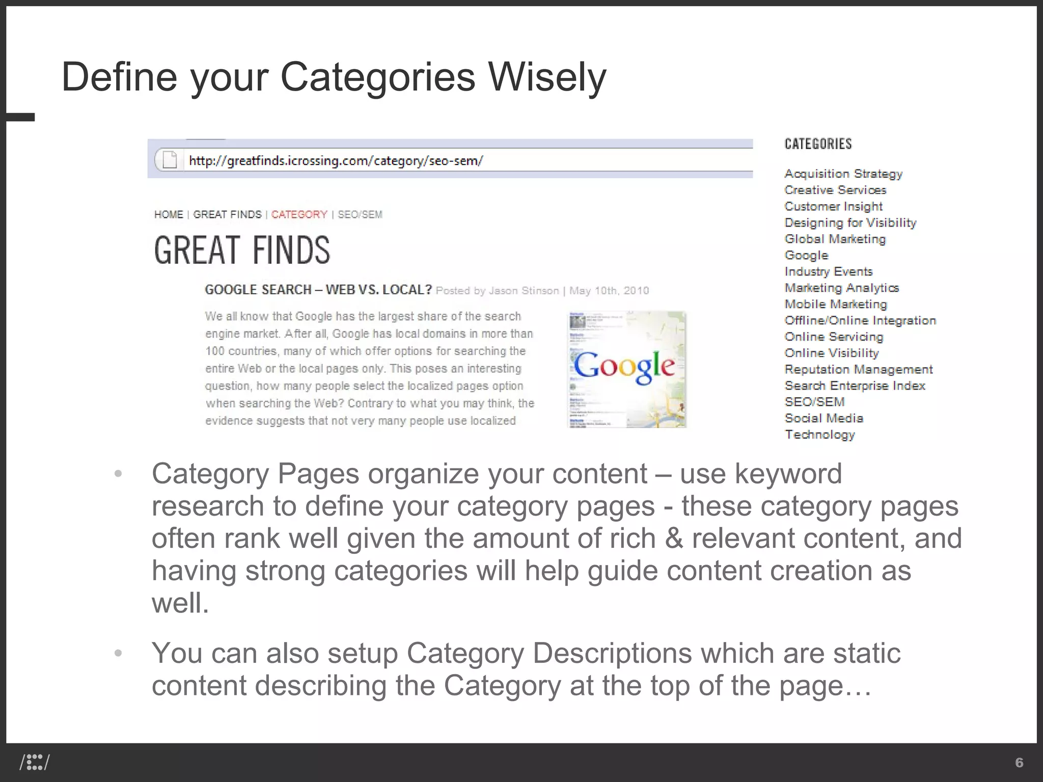 Define your Categories Wisely Category Pages organize your content – use keyword research to define your category pages - these category pages often rank well given the amount of rich & relevant content, and having strong categories will help guide content creation as well.  You can also setup Category Descriptions which are static content describing the Category at the top of the page… 