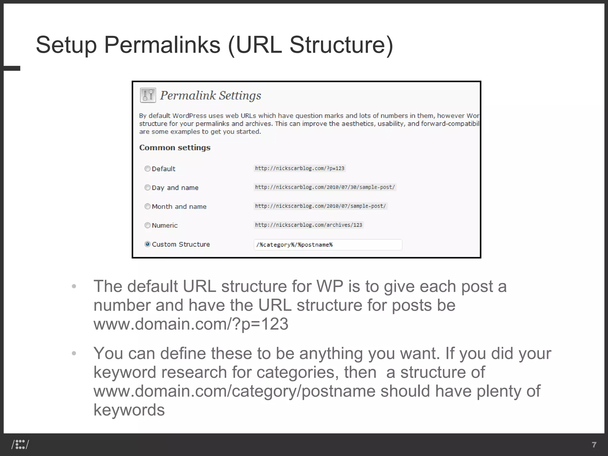 Setup Permalinks (URL Structure) The default URL structure for WP is to give each post a number and have the URL structure for posts be www.domain.com/?p=123 You can define these to be anything you want. If you did your keyword research for categories, then  a structure of www.domain.com/category/postname should have plenty of keywords 