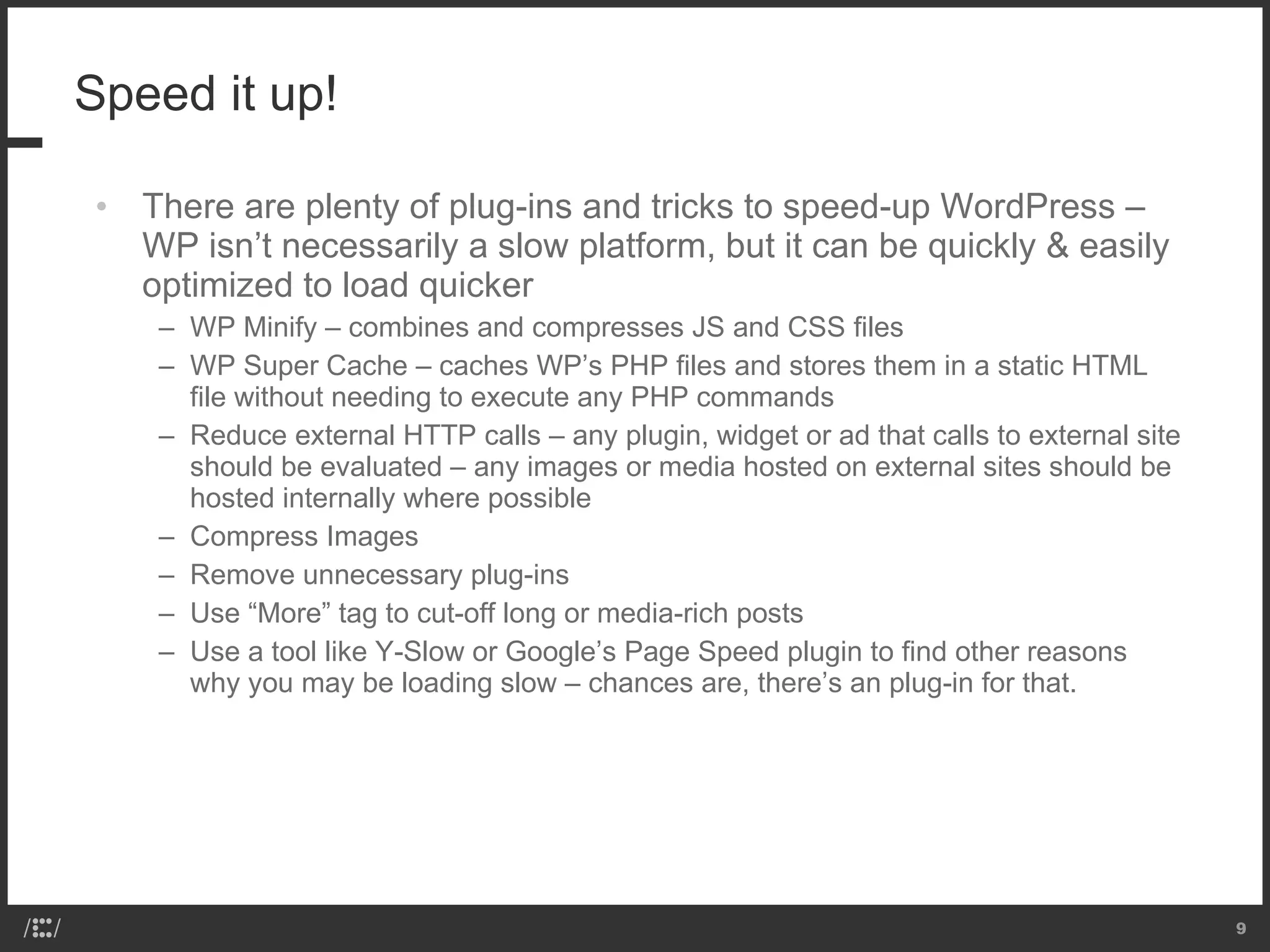 Speed it up!  There are plenty of plug-ins and tricks to speed-up WordPress – WP isn’t necessarily a slow platform, but it can be quickly & easily optimized to load quicker WP Minify – combines and compresses JS and CSS files WP Super Cache – caches WP’s PHP files and stores them in a static HTML file without needing to execute any PHP commands Reduce external HTTP calls – any plugin, widget or ad that calls to external site should be evaluated – any images or media hosted on external sites should be hosted internally where possible Compress Images Remove unnecessary plug-ins Use “More” tag to cut-off long or media-rich posts Use a tool like Y-Slow or Google’s Page Speed plugin to find other reasons why you may be loading slow – chances are, there’s an plug-in for that. 