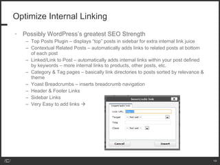 Optimize Internal Linking Possibly WordPress’s greatest SEO Strength Top Posts Plugin – displays “top” posts in sidebar for extra internal link juice Contextual Related Posts – automatically adds links to related posts at bottom of each post Linked/Link to Post – automatically adds internal links within your post defined by keywords – more internal links to products, other posts, etc. Category & Tag pages – basically link directories to posts sorted by relevance & theme Yoast Breadcrumbs – inserts breadcrumb navigation  Header & Footer Links Sidebar Links Very Easy to add links   