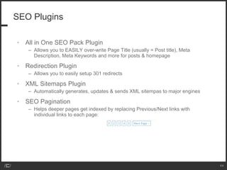 SEO Plugins All in One SEO Pack Plugin Allows you to EASILY over-write Page Title (usually = Post title), Meta Description, Meta Keywords and more for posts & homepage Redirection Plugin Allows you to easily setup 301 redirects XML Sitemaps Plugin Automatically generates, updates & sends XML sitempas to major engines SEO Pagination  Helps deeper pages get indexed by replacing Previous/Next links with individual links to each page:  