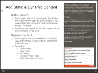 Add Static & Dynamic Content Static Content: Add a static welcome message in the sidebar with SEO friendly copy to greet visitors & add keyword density, since the post contents are always changing Add static text in your footer with keywords you are optimizing for as well. Dynamic Content: Find plug-ins that pull in relevant content by keyword so there is always fresh content for spiders to see Examples: Twitter Feeds Alltop Feeds RSS Feeds Facebook Page Feeds Other Aggregators & Feeds 