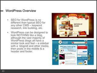 WordPress Overview SEO for WordPress is no different than typical SEO for any other CMS – keyword research, link building, etc. WordPress can be designed to look NOTHING like a blog, although the vast majority of WordPress blogs all have a similar look and feel – a sidebar with a  blogroll and other media, then posts in the middle & a header and footer. 