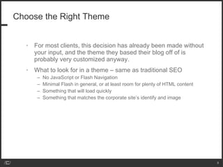 Choose the Right Theme For most clients, this decision has already been made without your input, and the theme they based their blog off of is probably very customized anyway. What to look for in a theme – same as traditional SEO No JavaScript or Flash Navigation Minimal Flash in general, or at least room for plenty of HTML content Something that will load quickly Something that matches the corporate site’s identify and image 