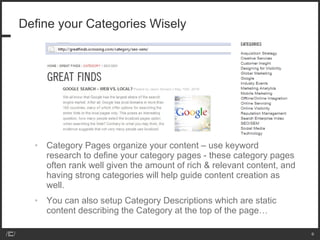 Define your Categories Wisely Category Pages organize your content – use keyword research to define your category pages - these category pages often rank well given the amount of rich & relevant content, and having strong categories will help guide content creation as well.  You can also setup Category Descriptions which are static content describing the Category at the top of the page… 