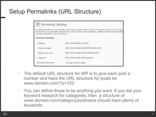Setup Permalinks (URL Structure) The default URL structure for WP is to give each post a number and have the URL structure for posts be www.domain.com/?p=123 You can define these to be anything you want. If you did your keyword research for categories, then  a structure of www.domain.com/category/postname should have plenty of keywords 