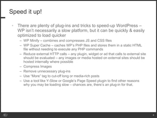 Speed it up!  There are plenty of plug-ins and tricks to speed-up WordPress – WP isn’t necessarily a slow platform, but it can be quickly & easily optimized to load quicker WP Minify – combines and compresses JS and CSS files WP Super Cache – caches WP’s PHP files and stores them in a static HTML file without needing to execute any PHP commands Reduce external HTTP calls – any plugin, widget or ad that calls to external site should be evaluated – any images or media hosted on external sites should be hosted internally where possible Compress Images Remove unnecessary plug-ins Use “More” tag to cut-off long or media-rich posts Use a tool like Y-Slow or Google’s Page Speed plugin to find other reasons why you may be loading slow – chances are, there’s an plug-in for that. 