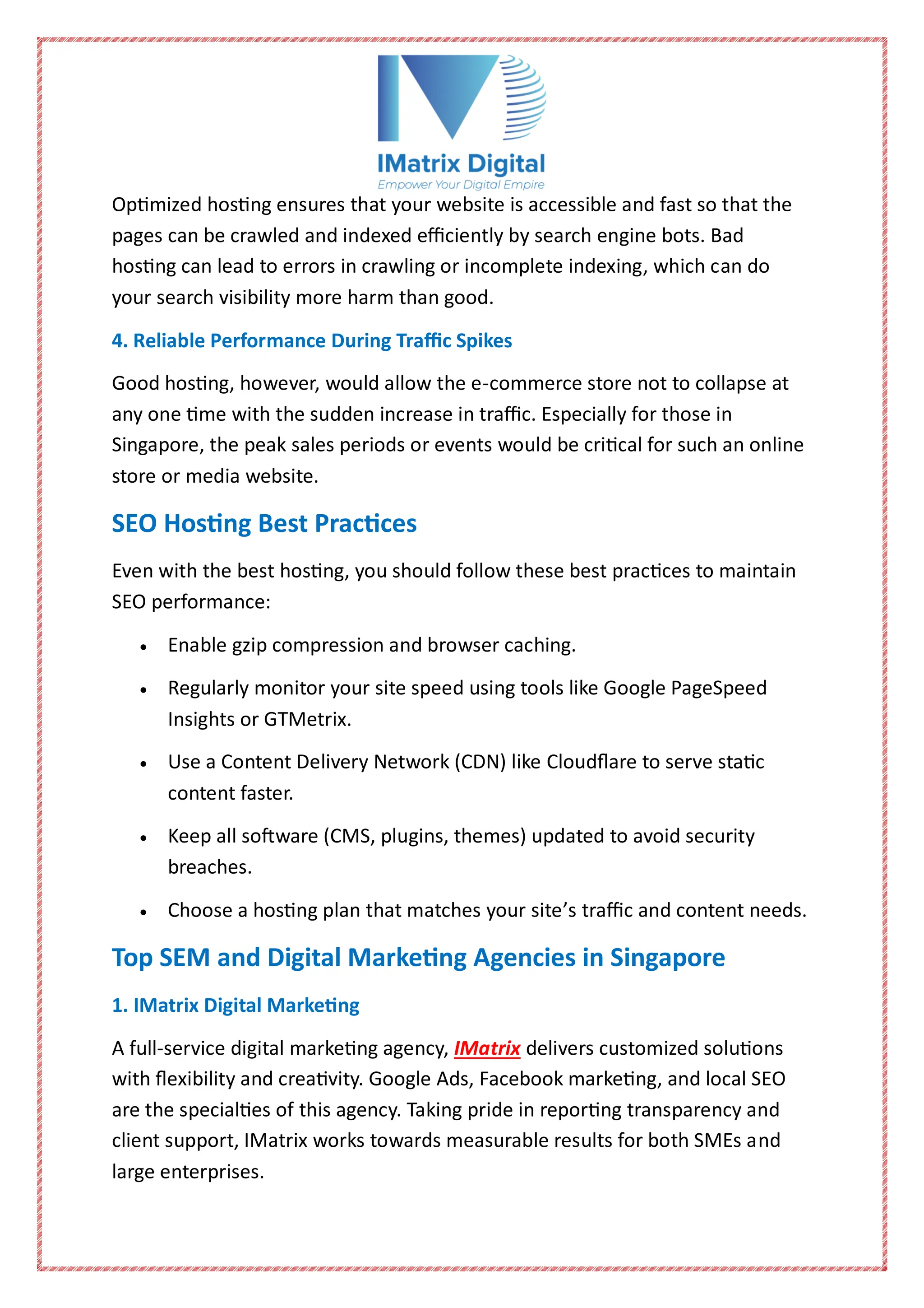 Optimized hosting ensures that your website is accessible and fast so that the
pages can be crawled and indexed efficiently by search engine bots. Bad
hosting can lead to errors in crawling or incomplete indexing, which can do
your search visibility more harm than good.
4. Reliable Performance During Traffic Spikes
Good hosting, however, would allow the e-commerce store not to collapse at
any one time with the sudden increase in traffic. Especially for those in
Singapore, the peak sales periods or events would be critical for such an online
store or media website.
SEO Hosting Best Practices
Even with the best hosting, you should follow these best practices to maintain
SEO performance:
 Enable gzip compression and browser caching.
 Regularly monitor your site speed using tools like Google PageSpeed
Insights or GTMetrix.
 Use a Content Delivery Network (CDN) like Cloudflare to serve static
content faster.
 Keep all software (CMS, plugins, themes) updated to avoid security
breaches.
 Choose a hosting plan that matches your site’s traffic and content needs.
Top SEM and Digital Marketing Agencies in Singapore
1. IMatrix Digital Marketing
A full-service digital marketing agency, IMatrix delivers customized solutions
with flexibility and creativity. Google Ads, Facebook marketing, and local SEO
are the specialties of this agency. Taking pride in reporting transparency and
client support, IMatrix works towards measurable results for both SMEs and
large enterprises.
 