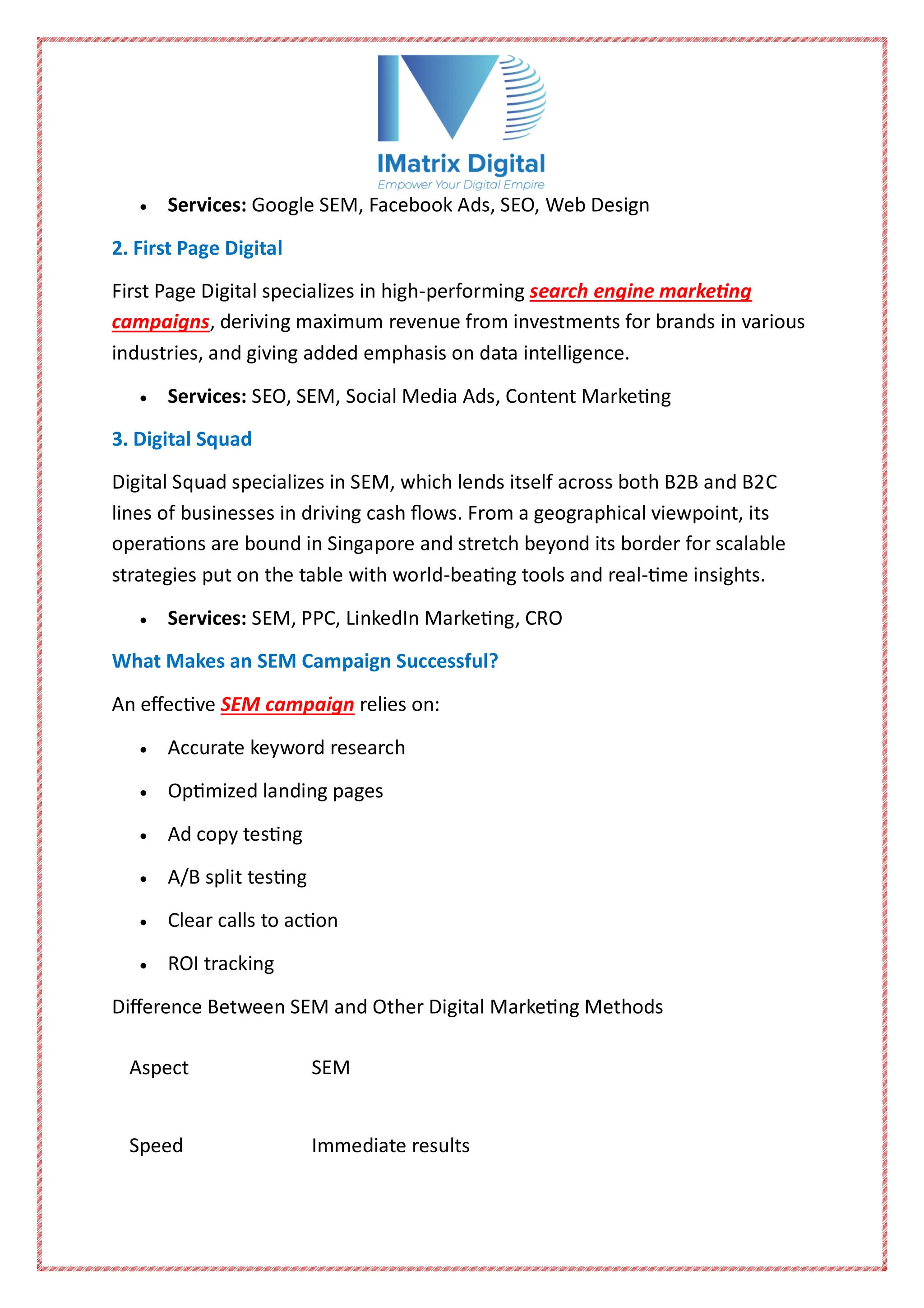  Services: Google SEM, Facebook Ads, SEO, Web Design
2. First Page Digital
First Page Digital specializes in high-performing search engine marketing
campaigns, deriving maximum revenue from investments for brands in various
industries, and giving added emphasis on data intelligence.
 Services: SEO, SEM, Social Media Ads, Content Marketing
3. Digital Squad
Digital Squad specializes in SEM, which lends itself across both B2B and B2C
lines of businesses in driving cash flows. From a geographical viewpoint, its
operations are bound in Singapore and stretch beyond its border for scalable
strategies put on the table with world-beating tools and real-time insights.
 Services: SEM, PPC, LinkedIn Marketing, CRO
What Makes an SEM Campaign Successful?
An effective SEM campaign relies on:
 Accurate keyword research
 Optimized landing pages
 Ad copy testing
 A/B split testing
 Clear calls to action
 ROI tracking
Difference Between SEM and Other Digital Marketing Methods
Aspect SEM
Speed Immediate results
 