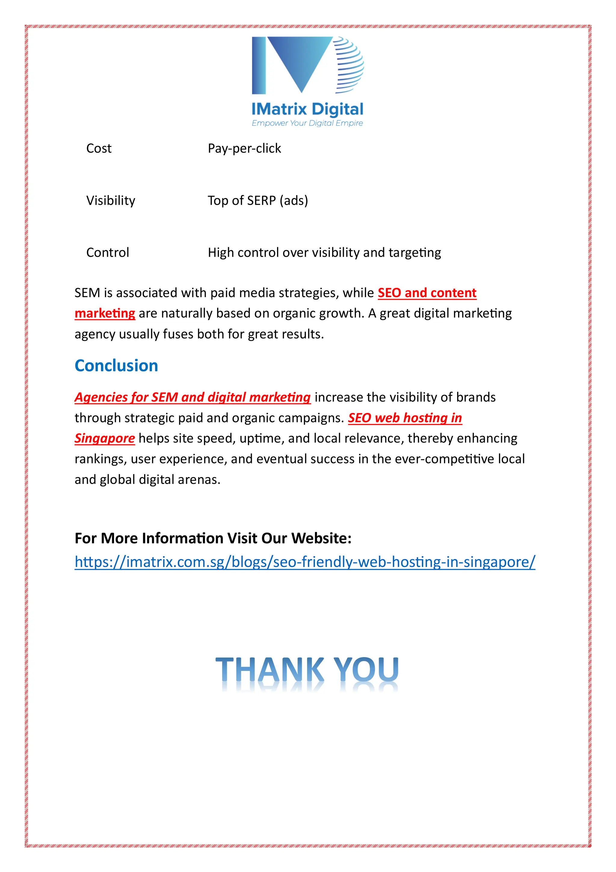 Cost Pay-per-click
Visibility Top of SERP (ads)
Control High control over visibility and targeting
SEM is associated with paid media strategies, while SEO and content
marketing are naturally based on organic growth. A great digital marketing
agency usually fuses both for great results.
Conclusion
Agencies for SEM and digital marketing increase the visibility of brands
through strategic paid and organic campaigns. SEO web hosting in
Singapore helps site speed, uptime, and local relevance, thereby enhancing
rankings, user experience, and eventual success in the ever-competitive local
and global digital arenas.
For More Information Visit Our Website:
https://imatrix.com.sg/blogs/seo-friendly-web-hosting-in-singapore/
 