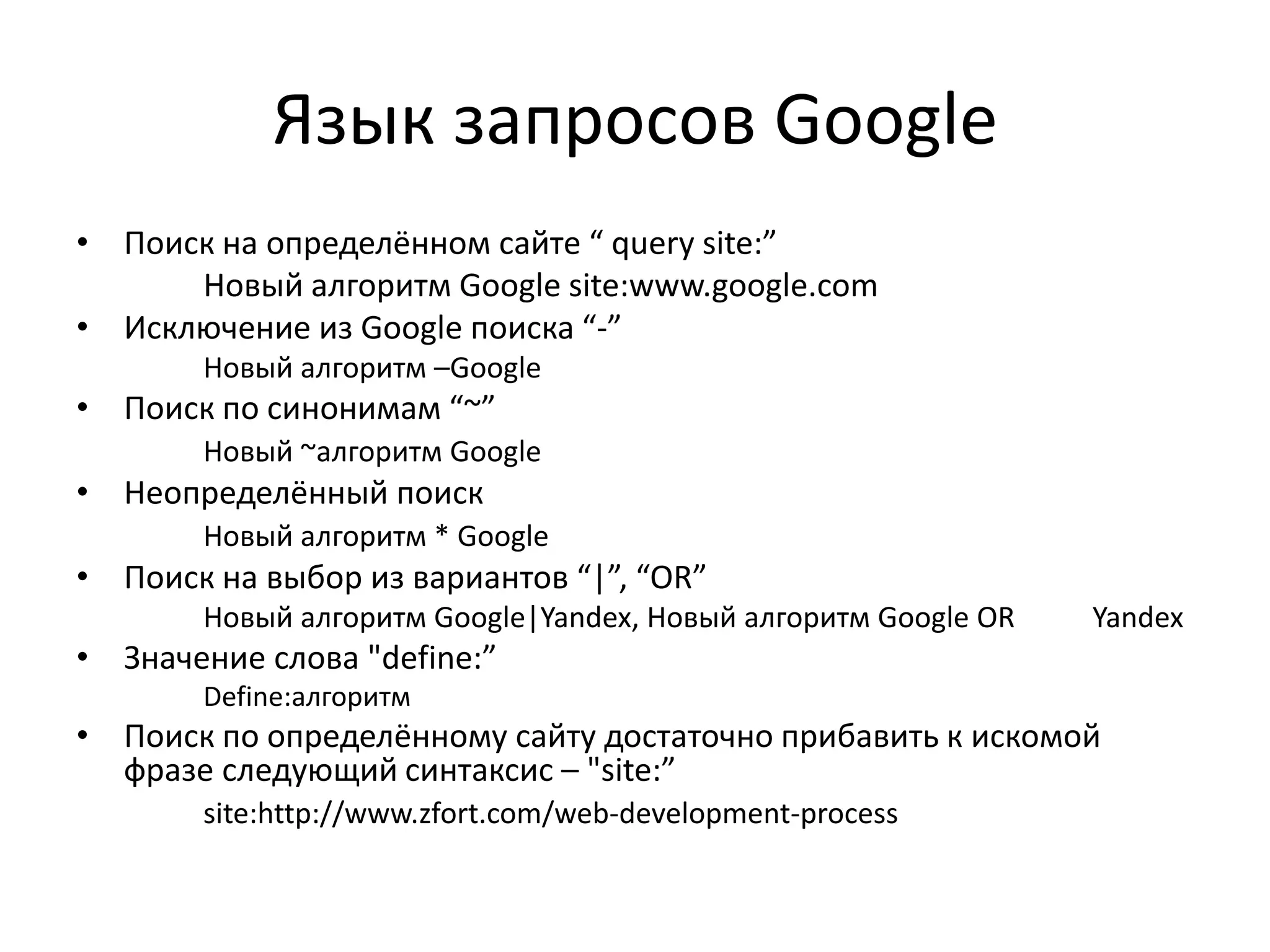 Язык запросов Google
• Поиск на определённом сайте “ query site:”
      Новый алгоритм Google site:www.google.com
• Исключение из Google поиска “-”
       Новый алгоритм –Google
• Поиск по синонимам “~”
       Новый ~алгоритм Google
• Неопределённый поиск
       Новый алгоритм * Google
• Поиск на выбор из вариантов “|”, “OR”
       Новый алгоритм Google|Yandex, Новый алгоритм Google OR   Yandex
• Значение слова "define:”
       Define:алгоритм
• Поиск по определённому сайту достаточно прибавить к искомой
  фразе следующий синтаксис – "site:”
       site:http://www.zfort.com/web-development-process
 