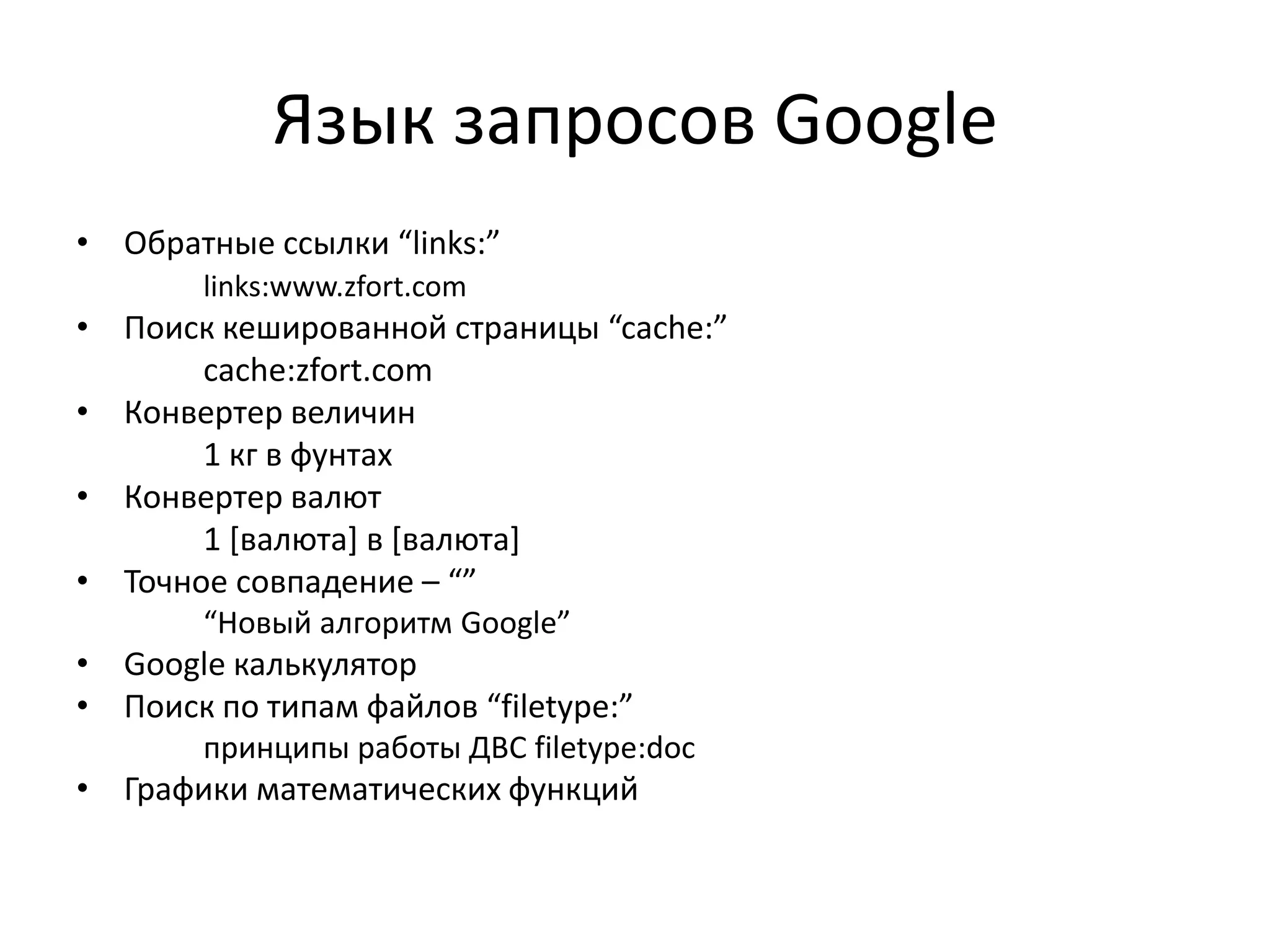 Язык запросов Google
• Обратные ссылки “links:”
       links:www.zfort.com
• Поиск кешированной страницы “cache:”
       cache:zfort.com
• Конвертер величин
       1 кг в фунтах
• Конвертер валют
       1 *валюта+ в *валюта+
• Точное совпадение – “”
       “Новый алгоритм Google”
• Google калькулятор
• Поиск по типам файлов “filetype:”
       принципы работы ДВC filetype:doc
• Графики математических функций
 