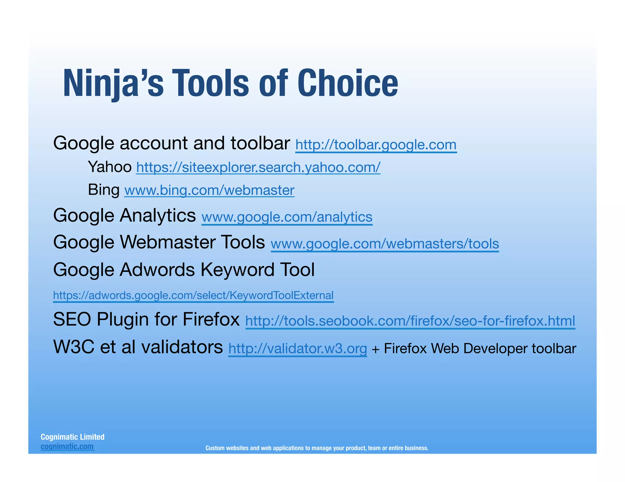 Ninja’s Tools of Choice
   Google account and toolbar http://toolbar.google.com
             Yahoo https://siteexplorer.search.yahoo.com/
             Bing www.bing.com/webmaster 
   Google Analytics www.google.com/analytics
   Google Webmaster Tools www.google.com/webmasters/tools
   Google Adwords Keyword Tool
   https://adwords.google.com/select/KeywordToolExternal

   SEO Plugin for Firefox http://tools.seobook.com/ﬁrefox/seo-for-ﬁrefox.html
   W3C et al validators http://validator.w3.org + Firefox Web Developer toolbar



Cognimatic Limited
cognimatic.com
               Custom websites and web applications to manage your product, team or entire business.
 