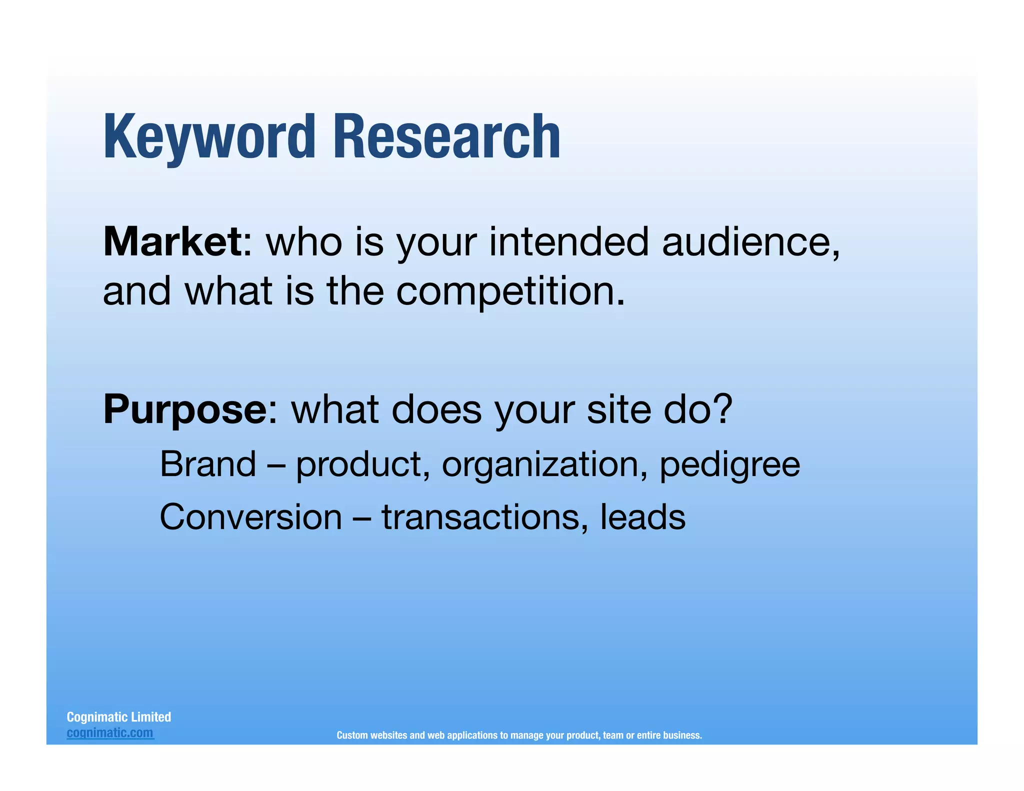 Keyword Research
      Market: who is your intended audience,
      and what is the competition.
      
      Purpose: what does your site do?
                Brand – product, organization, pedigree
                Conversion – transactions, leads




Cognimatic Limited
cognimatic.com
           Custom websites and web applications to manage your product, team or entire business.
 