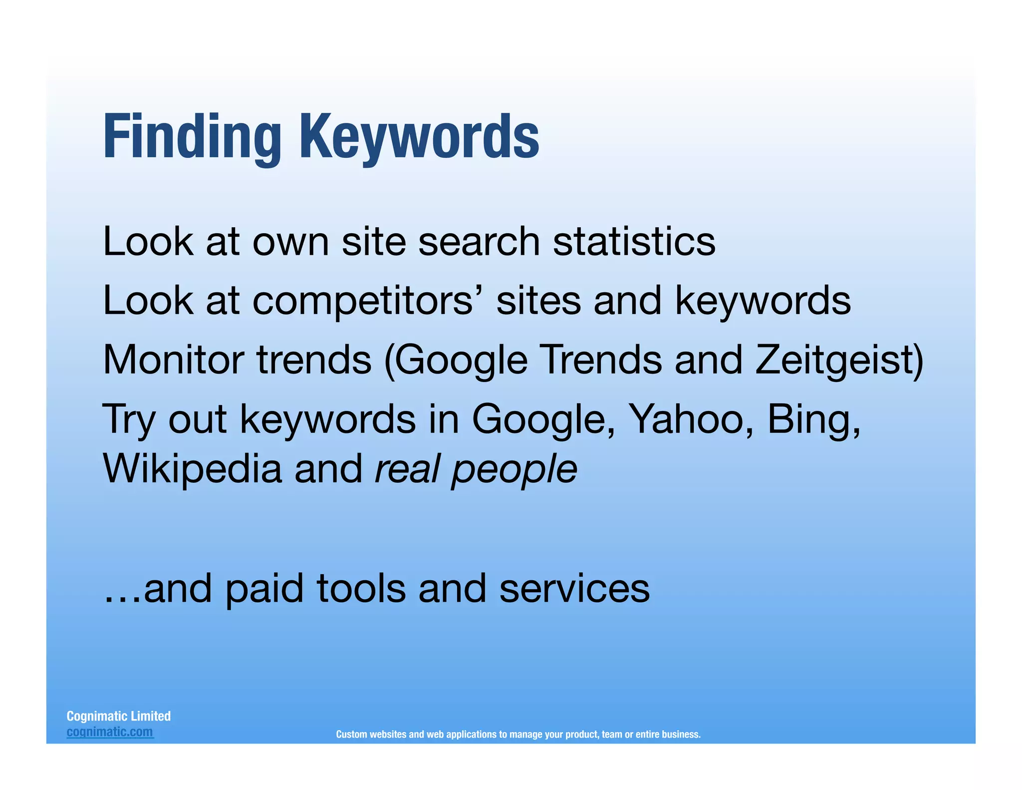 Finding Keywords
      Look at own site search statistics
      Look at competitors’ sites and keywords
      Monitor trends (Google Trends and Zeitgeist)
      Try out keywords in Google, Yahoo, Bing,
      Wikipedia and real people
      
      …and paid tools and services
      
      
Cognimatic Limited
cognimatic.com
       Custom websites and web applications to manage your product, team or entire business.
 