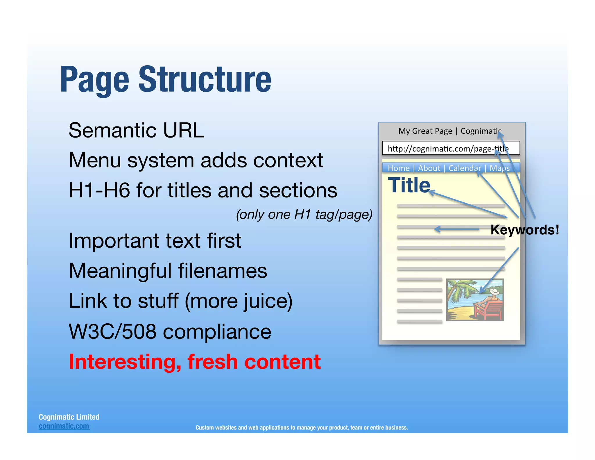 Page Structure
        Semantic URL
                                                                                  My3Great3Page3|3Cognima-c3
                                                                                                   h"p://cognima-c.com/page0-tle3
        Menu system adds context
                                                                  Home3|3About3|3Calendar3|3Maps3

        H1-H6 for titles and sections
                                                             Title!
                                      (only one H1 tag/page)
                                                                                                                             Keywords!!
        Important text ﬁrst
        Meaningful ﬁlenames
        Link to stuff (more juice)
        W3C/508 compliance
        Interesting, fresh content

Cognimatic Limited
cognimatic.com
       Custom websites and web applications to manage your product, team or entire business.
 