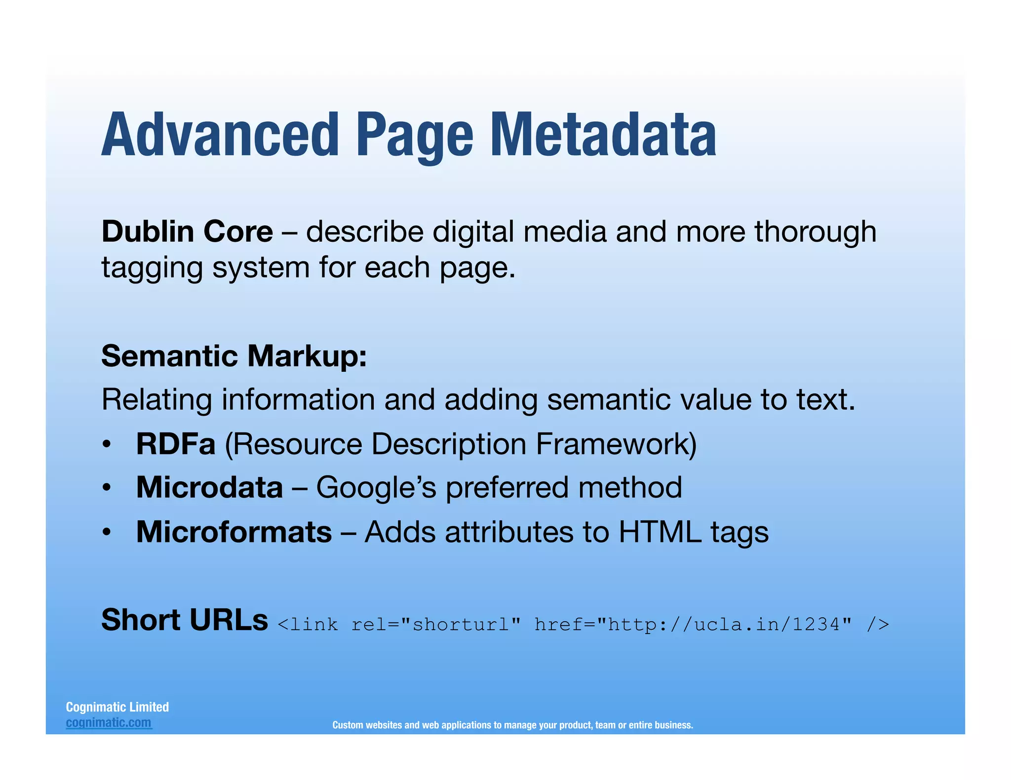 Advanced Page Metadata
      Dublin Core – describe digital media and more thorough
      tagging system for each page.
      
      Semantic Markup:
      Relating information and adding semantic value to text.
      •  RDFa (Resource Description Framework)
      •  Microdata – Google’s preferred method
      •  Microformats – Adds attributes to HTML tags
      
      Short URLs <link rel="shorturl" href="http://ucla.in/1234" />

Cognimatic Limited
cognimatic.com
        Custom websites and web applications to manage your product, team or entire business.
 