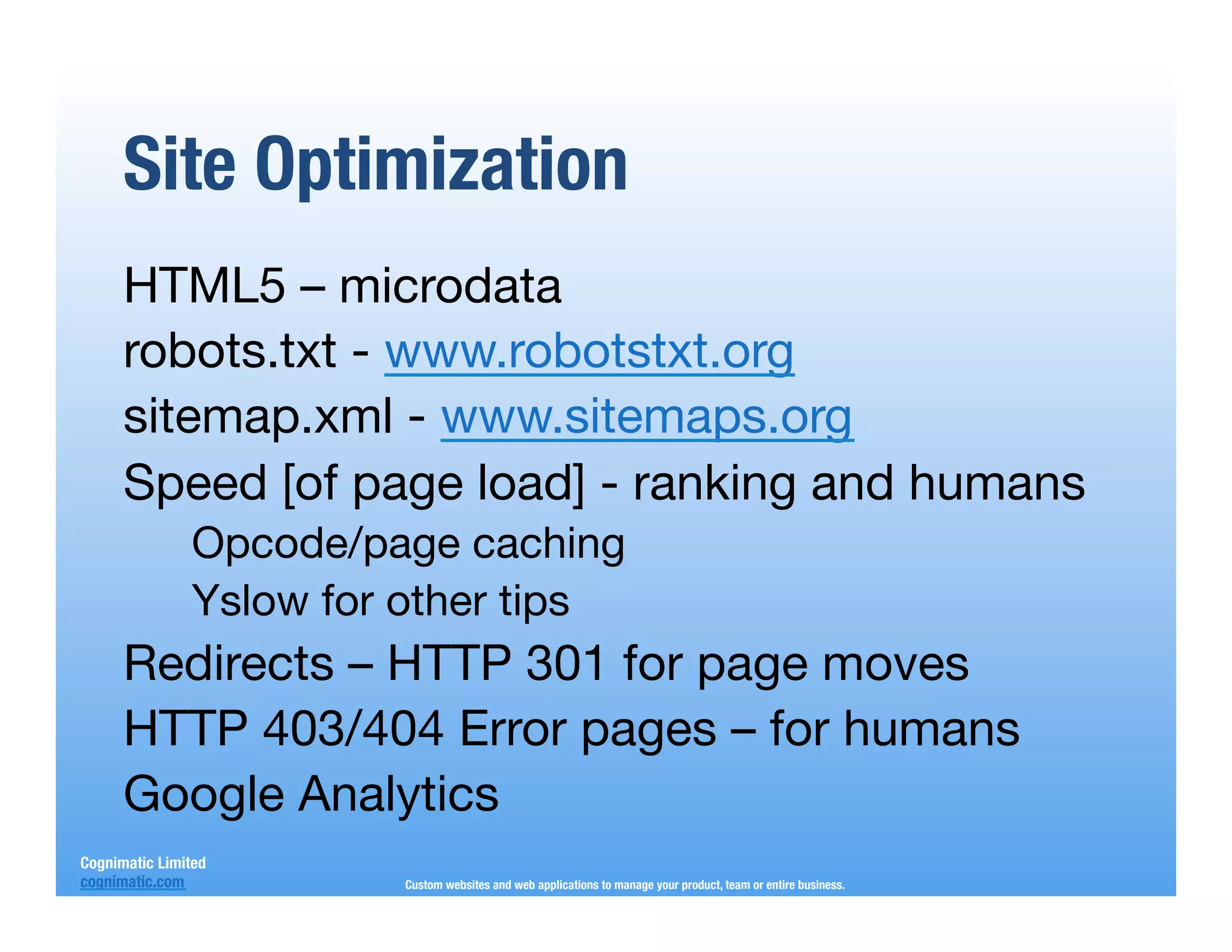 Site Optimization
      HTML5 – microdata
      robots.txt - www.robotstxt.org
      sitemap.xml - www.sitemaps.org
      Speed [of page load] - ranking and humans
                Opcode/page caching
                Yslow for other tips
      Redirects – HTTP 301 for page moves
      HTTP 403/404 Error pages – for humans
      Google Analytics
Cognimatic Limited
cognimatic.com
           Custom websites and web applications to manage your product, team or entire business.
 