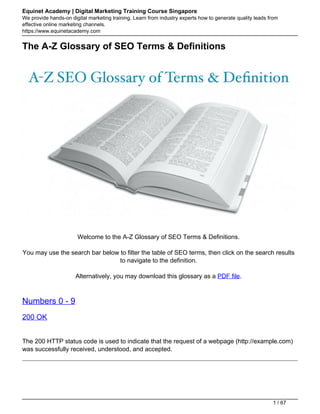 Equinet Academy | Digital Marketing Training Course Singapore
We provide hands-on digital marketing training. Learn from industry experts how to generate quality leads from
effective online marketing channels.
https://www.equinetacademy.com
The A-Z Glossary of SEO Terms & Definitions
Welcome to the A-Z Glossary of SEO Terms & Definitions.
You may use the search bar below to filter the table of SEO terms, then click on the search results
to navigate to the definition.
Alternatively, you may download this glossary as a PDF file.
Numbers 0 - 9
200 OK
The 200 HTTP status code is used to indicate that the request of a webpage (http://example.com)
was successfully received, understood, and accepted.
1 / 67
 