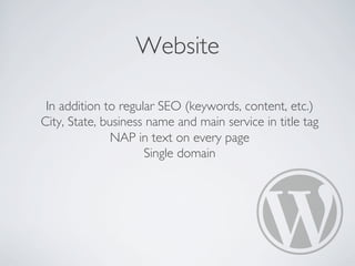Website
In addition to regular SEO (keywords, content, etc.)
City, State, business name and main service in title tag
NAP in text on every page
Single domain
 