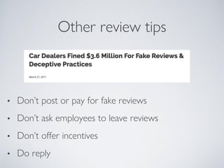 Other review tips
• Don’t post or pay for fake reviews
• Don’t ask employees to leave reviews
• Don’t offer incentives
• Do reply
 