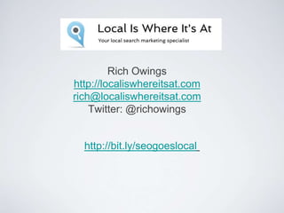 Rich Owings
http://localiswhereitsat.com
rich@localiswhereitsat.com
Twitter: @richowings
http://bit.ly/seogoeslocal
 