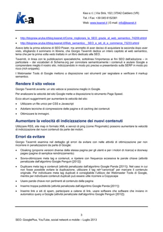 Kea s.r.l. | Via Strà, 102 | 37042 Caldiero (VR)
Tel. / Fax: +39 045 6152381
Web: www.keanet.it | E-mail: info@keanet.it
• http://blognew.aruba.it/blog.keanet.it/Come_migliorare_la_SEO_grazie_al_web_semantico_74209.shtml
• http://blognew.aruba.it/blog.keanet.it/Web_semantico__SEO_e_siti_di_e_commerce_73233.shtml
Avevo letto la prima edizione di SEO Power, ma ammetto di aver deciso di acquistare la seconda dopo aver
visto, sfogliando il sommario in libreria, che Giorgio Taverniti dedica un intero capitolo al web semantico,
tema che per la prima volta vedo trattato in un libro dedicato alla SEO.
Taverniti, in linea con le pubblicazioni specialistiche, sottolinea l’importanza ai fini SEO dell’adozione – in
particolare – dei vocabolari di Schema.org per connotare semanticamente i contenuti e aiutare Google a
comprendere meglio il nostro sito, indicizzandolo in modo più preciso e presentando sulla SERP in modo più
ricco (rich snippets).
I Webmaster Tools di Google mettono a disposizione vari strumenti per segnalare e verificare il markup
semantico.
Rendere il sito veloce
Giorgio Taverniti avverte: un sito veloce si posiziona meglio in Google.
Per analizzare la velocità del sito Google mette a disposizione lo strumento Page Speed.
Ecco alcuni suggerimenti per aumentare la velocità del sito:
• Utilizzare un file unico per CSS e Javascript
• Adottare tecniche di compressione delle pagine e di caching dei contenuti
• Ottimizzare le immagini.
Aumentare la velocità di indicizzazione dei nuovi contenuti
Utilizzare RSS, site map in formato XML e servizi di ping (come Pingomatic) possono aumentare la velocità
di indicizzazione dei nuovi contenuti da parte dei motori.
Errori da evitare
Giorgio Taverniti esamina nel dettaglio gli errori da evitare con nelle attività di ottimizzazione per non
incorrere in penalizzazioni da parte di Google:
• Cloaking (proporre versioni diverse della stessa pagina per gli utenti e per i motori di ricerca) e doorway
pages (pagine di semplice reindirizzamento)
• Sovra-ottimizzare meta tag e contenuti, e ripetere con frequenza eccessiva le parole chiave (attività
penalizzate dall’algoritmo Google Penguin [2012])
• Duplicare meta tag e contenuti (attività penalizzata dall’algoritmo Google Panda [2011]). Nel caso in cui
non fosse possibile evitare la duplicazione, utilizzare il tag rel=”canonical” per marcare il contenuto
originale. Per individuare meta tag duplicati è consigliabile l’utilizzo dei Webmaster Tools di Google,
mentre per individuare contenuti duplicati può essere utile ricorrere a Copyscape
• Usare parole chiave non pertinenti al contenuto della pagina
• Inserire troppa pubblicità (attività penalizzata dall’algoritmo Google Panda [2011])
• Inserire link a siti di spam, partecipare a catene di link, usare software che software che inviano in
automatico query a Google (attività penalizzate dall’algoritmo Google Penguin [2012]).
3
SEO: GooglePlus, YouTube, social network e mobile – Luglio 2013
 