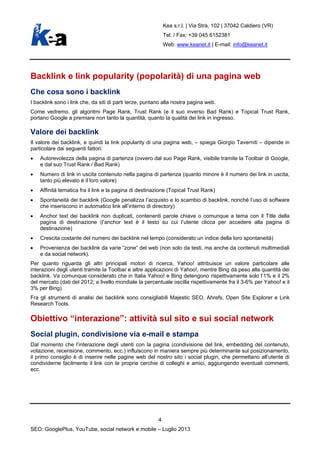 Kea s.r.l. | Via Strà, 102 | 37042 Caldiero (VR)
Tel. / Fax: +39 045 6152381
Web: www.keanet.it | E-mail: info@keanet.it
Backlink e link popularity (popolarità) di una pagina web
Che cosa sono i backlink
I backlink sono i link che, da siti di parti terze, puntano alla nostra pagina web.
Come vedremo, gli algoritmi Page Rank, Trust Rank (e il suo inverso Bad Rank) e Topical Trust Rank,
portano Google a premiare non tanto la quantità, quanto la qualità dei link in ingresso.
Valore dei backlink
Il valore dei backlink, e quindi la link popularity di una pagina web, – spiega Giorgio Taverniti – dipende in
particolare dai seguenti fattori:
• Autorevolezza della pagina di partenza (ovvero dal suo Page Rank, visibile tramite la Toolbar di Google,
e dal suo Trust Rank / Bad Rank)
• Numero di link in uscita contenuto nella pagina di partenza (quanto minore è il numero dei link in uscita,
tanto più elevato è il loro valore)
• Affinità tematica fra il link e la pagina di destinazione (Topical Trust Rank)
• Spontaneità dei backlink (Google penalizza l’acquisto e lo scambio di backlink, nonché l’uso di software
che inseriscono in automatico link all’interno di directory)
• Anchor text dei backlink non duplicati, contenenti parole chiave o comunque a tema con il Title della
pagina di destinazione (l’anchor text è il testo su cui l’utente clicca per accedere alla pagina di
destinazione)
• Crescita costante del numero dei backlink nel tempo (considerato un indice della loro spontaneità)
• Provenienza dei backlink da varie “zone” del web (non solo da testi, ma anche da contenuti multimediali
e da social network).
Per quanto riguarda gli altri principali motori di ricerca, Yahoo! attribuisce un valore particolare alle
interazioni degli utenti tramite la Toolbar e altre applicazioni di Yahoo!, mentre Bing dà peso alla quantità dei
backlink. Va comunque considerato che in Italia Yahoo! e Bing detengono rispettivamente solo l’1% e il 2%
del mercato (dati del 2012; a livello mondiale la percentuale oscilla rispettivamente fra il 3-6% per Yahoo! e il
3% per Bing).
Fra gli strumenti di analisi dei backlink sono consigliabili Majestic SEO, Ahrefs, Open Site Explorer e Link
Research Tools.
Obiettivo “interazione”: attività sul sito e sui social network
Social plugin, condivisione via e-mail e stampa
Dal momento che l’interazione degli utenti con la pagina (condivisione del link, embedding del contenuto,
votazione, recensione, commento, ecc.) influiscono in maniera sempre più determinante sul posizionamento,
il primo consiglio è di inserire nelle pagine web del nostro sito i social plugin, che permettano all’utente di
condividerne facilmente il link con le proprie cerchie di colleghi e amici, aggiungendo eventuali commenti,
ecc.
4
SEO: GooglePlus, YouTube, social network e mobile – Luglio 2013
 