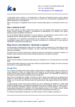 Kea s.r.l. | Via Strà, 102 | 37042 Caldiero (VR)
Tel. / Fax: +39 045 6152381
Web: www.keanet.it | E-mail: info@keanet.it
I social plugin (come il bottone +1 di Google Plus o il Mi piace di Facebook) possono essere aggiunti
singolarmente oppure utilizzando servizi come Add This o Share This, che permettono di aggiungere i vari
bottoni utilizzando un’unica piattaforma.
Oltre ai social plugin è consigliabile inserire funzioni di stampa della pagina e di condivisione del link via e-
mail.
Sito o network di siti?
Se la nostra azienda si rivolge a target diversi oppure se la sua strategia online persegue vari obiettivi,
Giorgio Taverniti consiglia di prendere in considerazione la realizzazione di un network di siti, ognuno
dedicato al target o all’obiettivo di riferimento.
Se i siti del network debbano rispondere a un nuovo dominio, a un sotto-dominio o essere inseriti in sotto-
cartelle del dominio, dipende dalla minore o maggiore affinità dei target / obiettivi.
La separazione e la successiva connessione dei siti all’interno del network, permette ai motori di
comprenderne meglio intenti e contenuti, di indicizzarli correttamente e di posizionarli in modo opportuno
nelle SERP in base alle ricerche degli utenti.
Blog, forum e siti dedicati a “domande e risposte”
In linea generale, la partecipazione a blog e forum di settore, ovvero la creazione di un nostro blog e/o forum
sono fra le attività più importanti da svolgere, non solo in ottica SEO, ma soprattutto per profilarci come
interlocutori competenti.
Da questo punto di vista può essere anche utile fornire risposte su siti dedicate a “domande e risposte”, per
esempio: Yahoo! Answers e Quora (mentre LinkedIn Answers non è più attivo al momento).
Social network
Giorgio Taverniti sottolinea l’importanza della presenza su Google Plus e su YouTube dal punto di vista della
SEO.
Gli altri social network influiscono in modo meno diretto sul posizionamento in Google, ma vanno comunque
fatti rientrare in una strategia SEO globale.
Google Plus
Con il rilascio di Google Social Search (2009) e quello previsto di Google Search, plus Your World (non
ancora disponibile in Italia), nei risultati della ricerca Google dà (e darà) sempre maggiore rilevanza ai
contenuti che la nostra cerchia (di colleghi, amici, ecc.) condivide online, e più in generale, ai contenuti che
provengono da profili personali e pagine business di Google Plus.
Dopo il lancio di Google Plus, Google si concentra sui dati di questo social network per la valutazione dei
backlink e il calcolo della link popularity di una pagina web. La presenza su altri social network (Facebook,
Twitter, ecc.) ha quindi poca influenza diretta sul posizionamento della pagina all’interno della SERP di
Google.
A livello generale occorre anche tenere presente che, per la valutazione dei backlink e il calcolo della
popolarità, Google prende in considerazione soprattutto dati di natura qualitativa. Quindi, non tanto il numero
di link, condivisioni, embedding, votazioni, recensioni, commenti, ecc., quanto piuttosto – per esempio –
l’autorevolezza dell’utente che condivide il link, l’autorevolezza del sito su cui è citato il nostro, l’affinità
tematica fra sito di partenza e di destinazione, il tempo medio di visualizzazione del video, ecc.
Per sfruttare le potenzialità di Google Plus a fini SEO, Giorgio Taverniti consiglia in particolare di:
5
SEO: GooglePlus, YouTube, social network e mobile – Luglio 2013
 