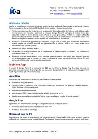 Kea s.r.l. | Via Strà, 102 | 37042 Caldiero (VR)
Tel. / Fax: +39 045 6152381
Web: www.keanet.it | E-mail: info@keanet.it
Altri social network
Anche se non influiscono in modo diretto sul posizionamento su Google, la presenza su altri social network
fa comunque parte di una strategia SEO globale. Ecco qualche indicazione aggiuntiva:
• Twitter: considerando che l’importanza di un account è dato dalla qualità dei follower, cioè dal loro grado
di interazione con risposte / commenti e retweet, Giorgio Taverniti consiglia di postare tweet con
costanza, iniziare il tweet con la parola chiave e usare gli hashtag. Twitter può essere utilizzato
proficuamente per lanciare prodotti, servizi, documenti, ecc.: in questo caso è importante creare una
serie di tweet prima, durante e dopo l’evento, non limitandosi a un unico tweet
• Facebook: al di là dei suggerimenti già dati per e Google Plus e Twitter, può essere utile arricchire la
nostra pagina con schede dedicate alla presentazione di prodotti, servizi, ecc. Static HTML Plus
permette di farlo in modo gratuito
• LinkedIn: un ottimo business network
• SlideShare: un ottimo strumento per la condivisione di presentazioni e documenti, i cui contenuti si
posizionano bene su Google
• Pinterest: uno dei social network con il maggior tasso di crescita negli ultimi anni. Giorgio Taverniti
consiglia di raggruppare le immagini in board, nominando le board con parole chiave a tema. Anche i
contenuti di Pinterest si posizionano bene su Google.
Mobile e App
I consigli di Giorgio Taverniti si applicano alla SEO su App Store e Google Play, facendoci conoscere i
parametri che determinano il ranking delle app su queste due piattaforme. Si tratta quindi di suggerimenti
rivolti in particolare agli sviluppatori di app.
App Store
I parametri che determinano il ranking su App Store sono in particolare:
• Frequenza di aggiornamento
• Tempo di utilizzo della app (che può essere monitorato utilizzando, per esempio, Google Analytics,
Shiny Stat App o App Data Alytics)
• Autorevolezza dello sviluppatore
• Ottimizzazioni SEO classiche (relative cioè a titolo, descrizione, ecc.)
• Qualità e numero delle recensioni (dell’ultima versione della app, nonché di tutte le versioni).
Google Play
I parametri che determinano il ranking su Google Play sono in particolare anche:
• Completezza dei dati contenuti nella scheda della app
• Costanza dei download nel tempo.
Ricerca di app da PC
Dal momento che oltre il 50% degli utenti che cercano una app lo fanno da PC, utilizzando la ricerca classica
di Google o il motore di ricerca verticale Google Applicazioni, è opportuno promuoverla non solo sugli store,
7
SEO: GooglePlus, YouTube, social network e mobile – Luglio 2013
 
