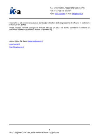Kea s.r.l. | Via Strà, 102 | 37042 Caldiero (VR)
Tel. / Fax: +39 045 6152381
Web: www.keanet.it | E-mail: info@keanet.it
ma anche su siti considerati autorevoli da Google nel settore della segnalazione di software, in particolare
Softonic, CNet, Soft32.
Inoltre, Giorgio Taverniti consiglia di dedicare alla app un sito a sé stante, corredando i contenuti di
semantica in base al vocabolario “Prodotti” di Schema.org.
Autore: Petra Dal Santo (dalsanto@keanet.it)
www.keanet.it
http://blog.keanet.it/
8
SEO: GooglePlus, YouTube, social network e mobile – Luglio 2013
 