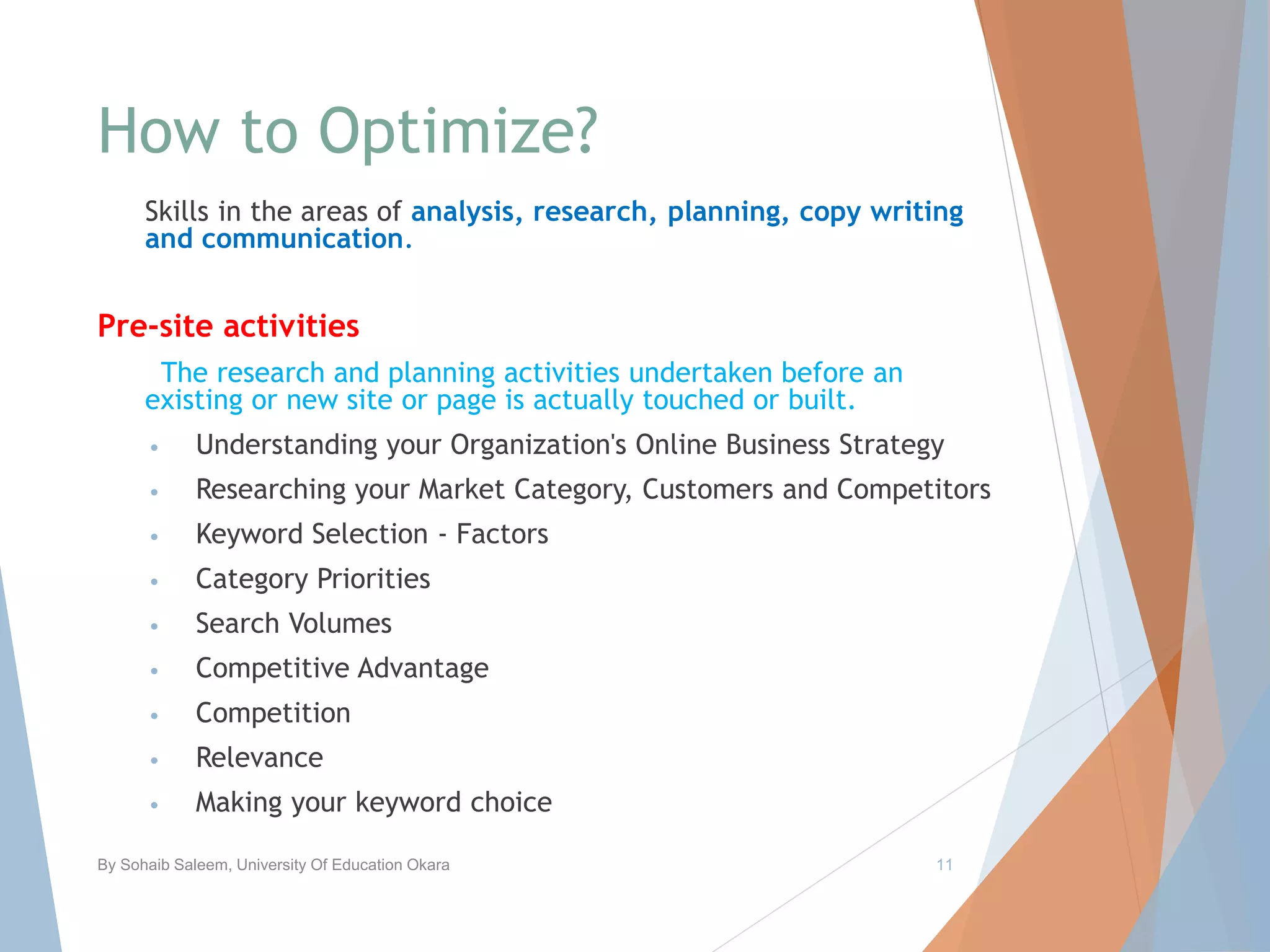 How to Optimize?
Skills in the areas of analysis, research, planning, copy writing
and communication.
Pre-site activities
The research and planning activities undertaken before an
existing or new site or page is actually touched or built.
• Understanding your Organization's Online Business Strategy
• Researching your Market Category, Customers and Competitors
• Keyword Selection - Factors
• Category Priorities
• Search Volumes
• Competitive Advantage
• Competition
• Relevance
• Making your keyword choice
By Sohaib Saleem, University Of Education Okara 11
 