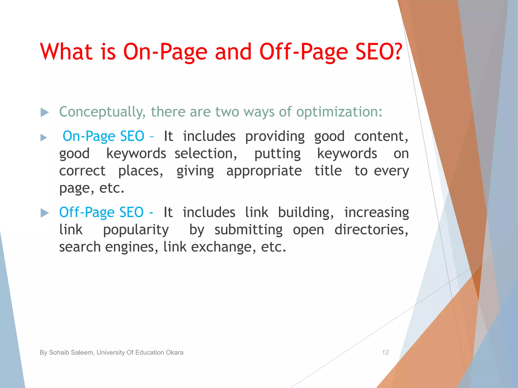 What is On-Page and Off-Page SEO?
 Conceptually, there are two ways of optimization:
 On-Page SEO – It includes providing good content,
good keywords selection, putting keywords on
correct places, giving appropriate title to every
page, etc.
 Off-Page SEO - It includes link building, increasing
link popularity by submitting open directories,
search engines, link exchange, etc.
By Sohaib Saleem, University Of Education Okara 12
 