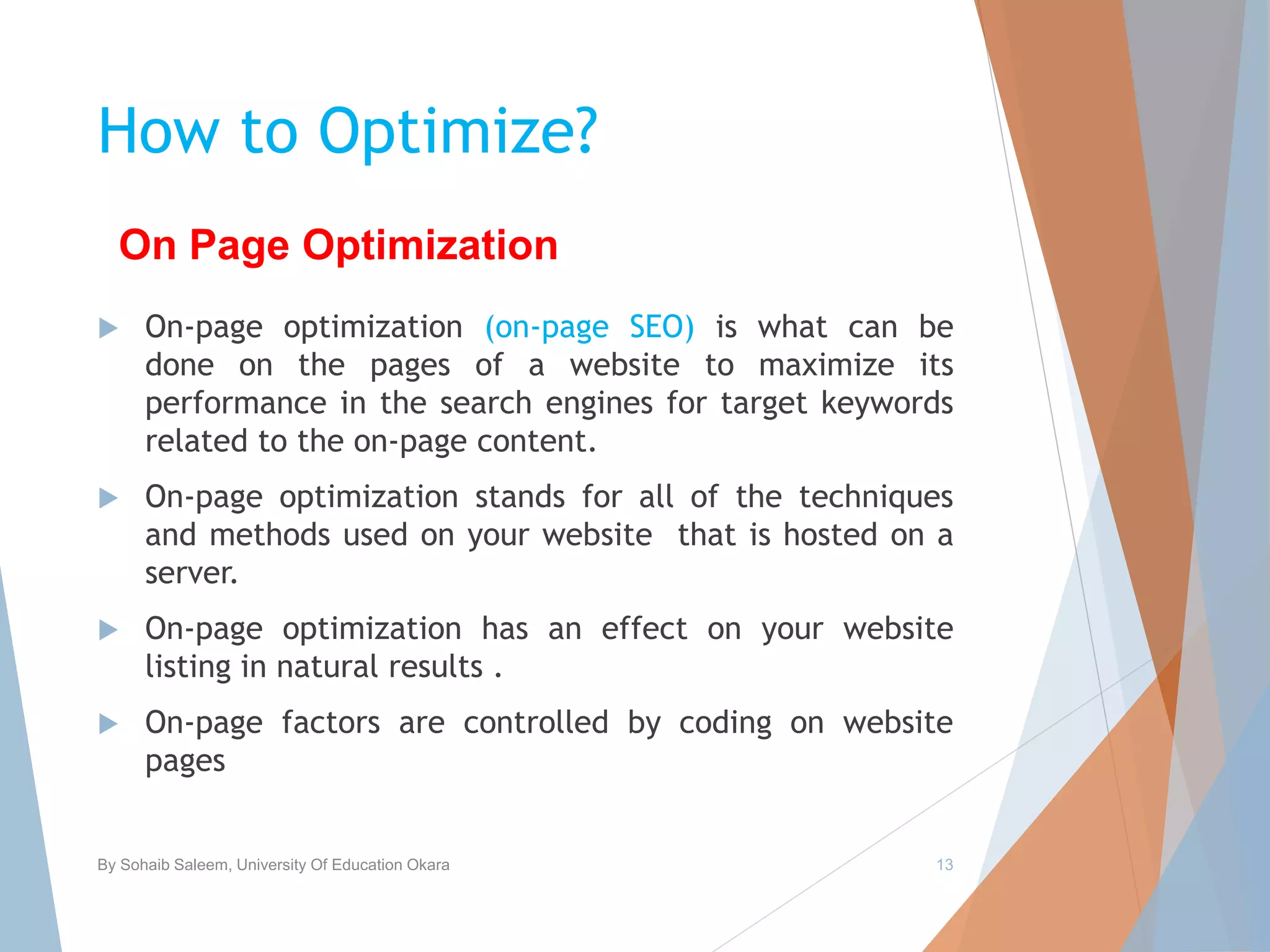 How to Optimize?
 On-page optimization (on-page SEO) is what can be
done on the pages of a website to maximize its
performance in the search engines for target keywords
related to the on-page content.
 On-page optimization stands for all of the techniques
and methods used on your website that is hosted on a
server.
 On-page optimization has an effect on your website
listing in natural results .
 On-page factors are controlled by coding on website
pages
By Sohaib Saleem, University Of Education Okara 13
On Page Optimization
 