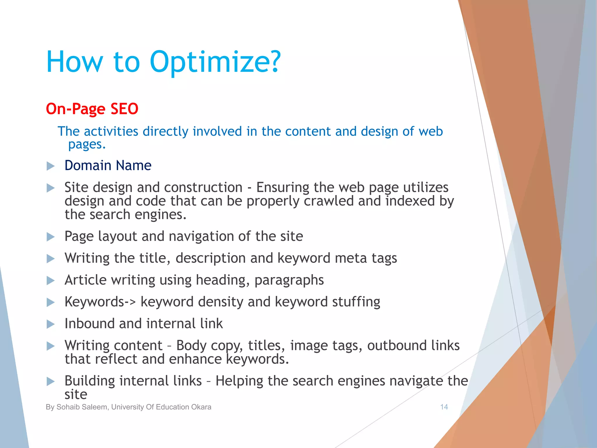 How to Optimize?
On-Page SEO
The activities directly involved in the content and design of web
pages.
 Domain Name
 Site design and construction - Ensuring the web page utilizes
design and code that can be properly crawled and indexed by
the search engines.
 Page layout and navigation of the site
 Writing the title, description and keyword meta tags
 Article writing using heading, paragraphs
 Keywords-> keyword density and keyword stuffing
 Inbound and internal link
 Writing content – Body copy, titles, image tags, outbound links
that reflect and enhance keywords.
 Building internal links – Helping the search engines navigate the
site
By Sohaib Saleem, University Of Education Okara 14
 