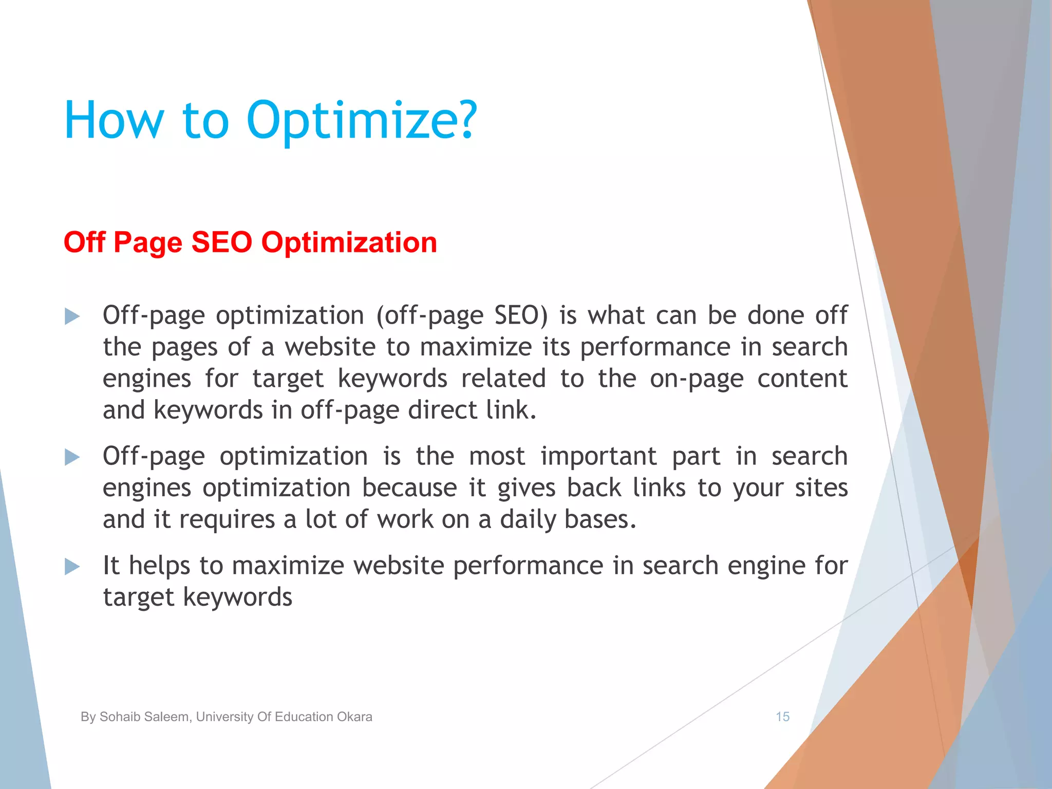 How to Optimize?
 Off-page optimization (off-page SEO) is what can be done off
the pages of a website to maximize its performance in search
engines for target keywords related to the on-page content
and keywords in off-page direct link.
 Off-page optimization is the most important part in search
engines optimization because it gives back links to your sites
and it requires a lot of work on a daily bases.
 It helps to maximize website performance in search engine for
target keywords
By Sohaib Saleem, University Of Education Okara 15
Off Page SEO Optimization
 