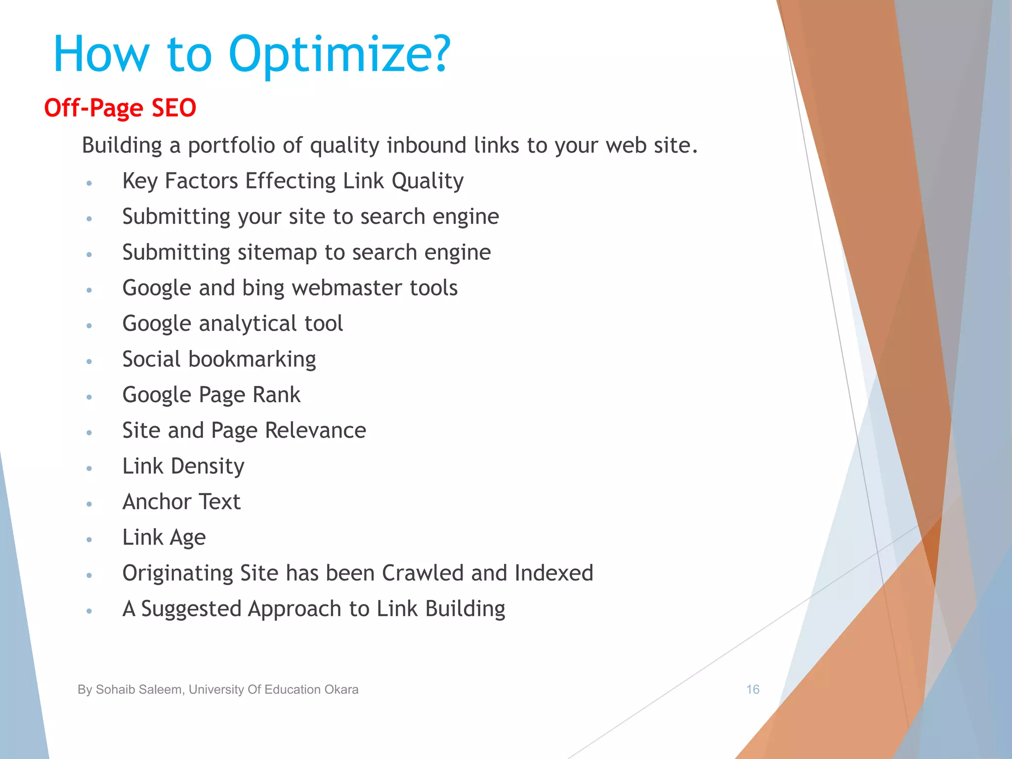 How to Optimize?
Off-Page SEO
Building a portfolio of quality inbound links to your web site.
• Key Factors Effecting Link Quality
• Submitting your site to search engine
• Submitting sitemap to search engine
• Google and bing webmaster tools
• Google analytical tool
• Social bookmarking
• Google Page Rank
• Site and Page Relevance
• Link Density
• Anchor Text
• Link Age
• Originating Site has been Crawled and Indexed
• A Suggested Approach to Link Building
By Sohaib Saleem, University Of Education Okara 16
 