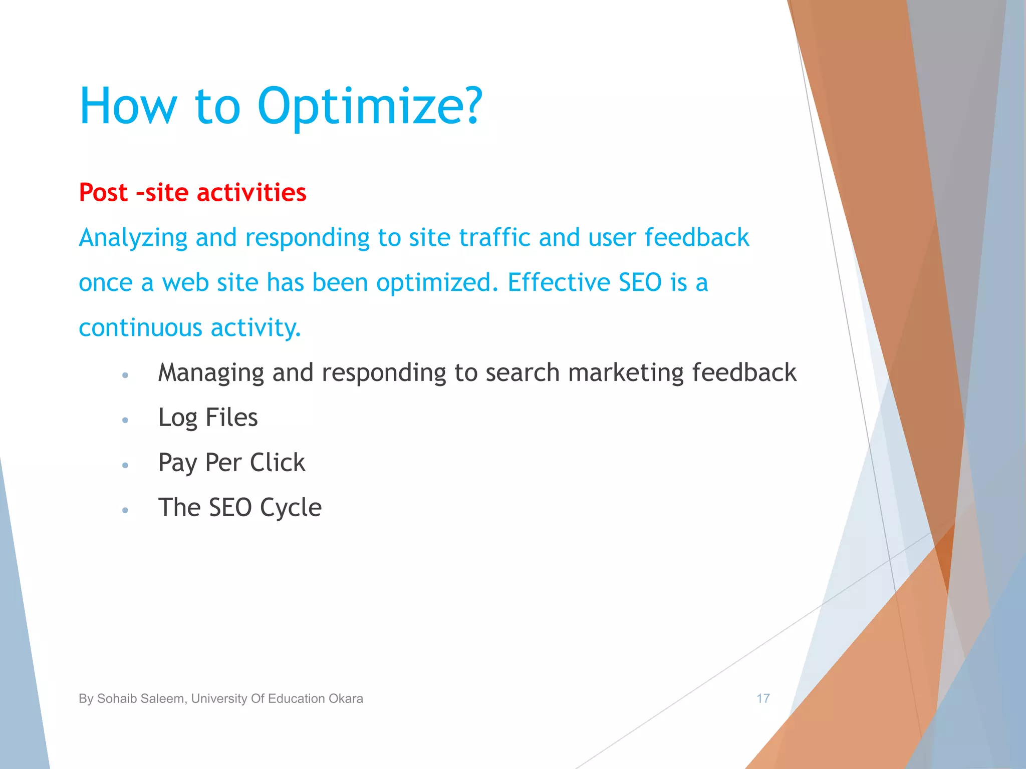 How to Optimize?
Post –site activities
Analyzing and responding to site traffic and user feedback
once a web site has been optimized. Effective SEO is a
continuous activity.
• Managing and responding to search marketing feedback
• Log Files
• Pay Per Click
• The SEO Cycle
By Sohaib Saleem, University Of Education Okara 17
 