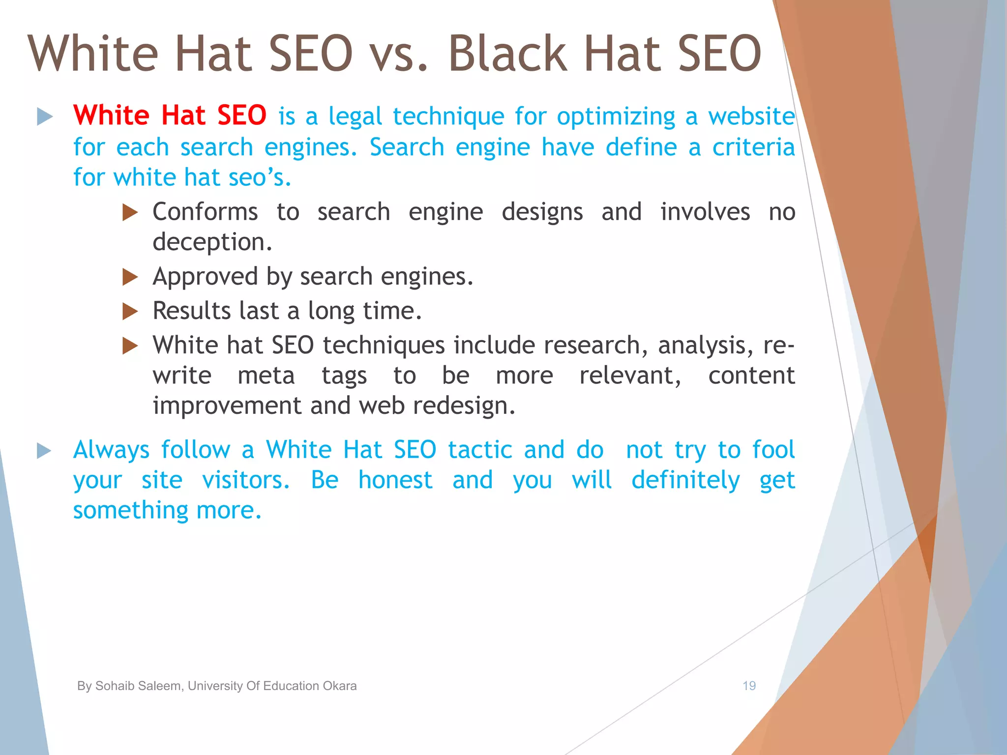White Hat SEO vs. Black Hat SEO
 White Hat SEO is a legal technique for optimizing a website
for each search engines. Search engine have define a criteria
for white hat seo’s.
 Conforms to search engine designs and involves no
deception.
 Approved by search engines.
 Results last a long time.
 White hat SEO techniques include research, analysis, re-
write meta tags to be more relevant, content
improvement and web redesign.
 Always follow a White Hat SEO tactic and do not try to fool
your site visitors. Be honest and you will definitely get
something more.
By Sohaib Saleem, University Of Education Okara 19
 