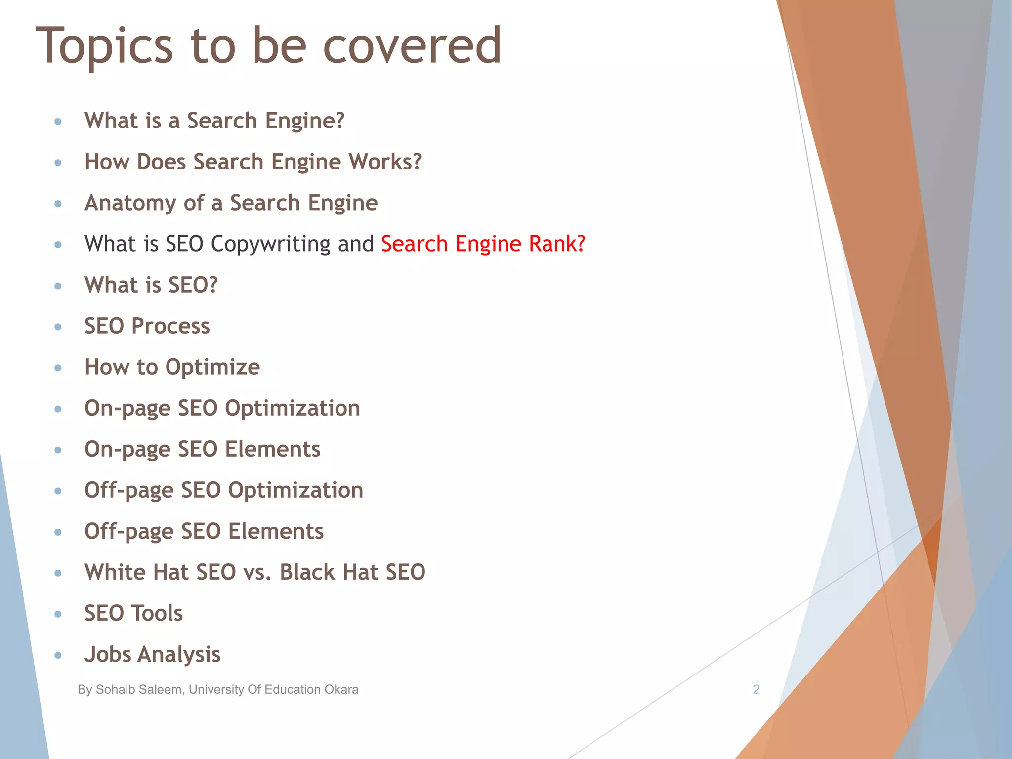 Topics to be covered
 What is a Search Engine?
 How Does Search Engine Works?
 Anatomy of a Search Engine
 What is SEO Copywriting and Search Engine Rank?
 What is SEO?
 SEO Process
 How to Optimize
 On-page SEO Optimization
 On-page SEO Elements
 Off-page SEO Optimization
 Off-page SEO Elements
 White Hat SEO vs. Black Hat SEO
 SEO Tools
 Jobs Analysis
By Sohaib Saleem, University Of Education Okara 2
 