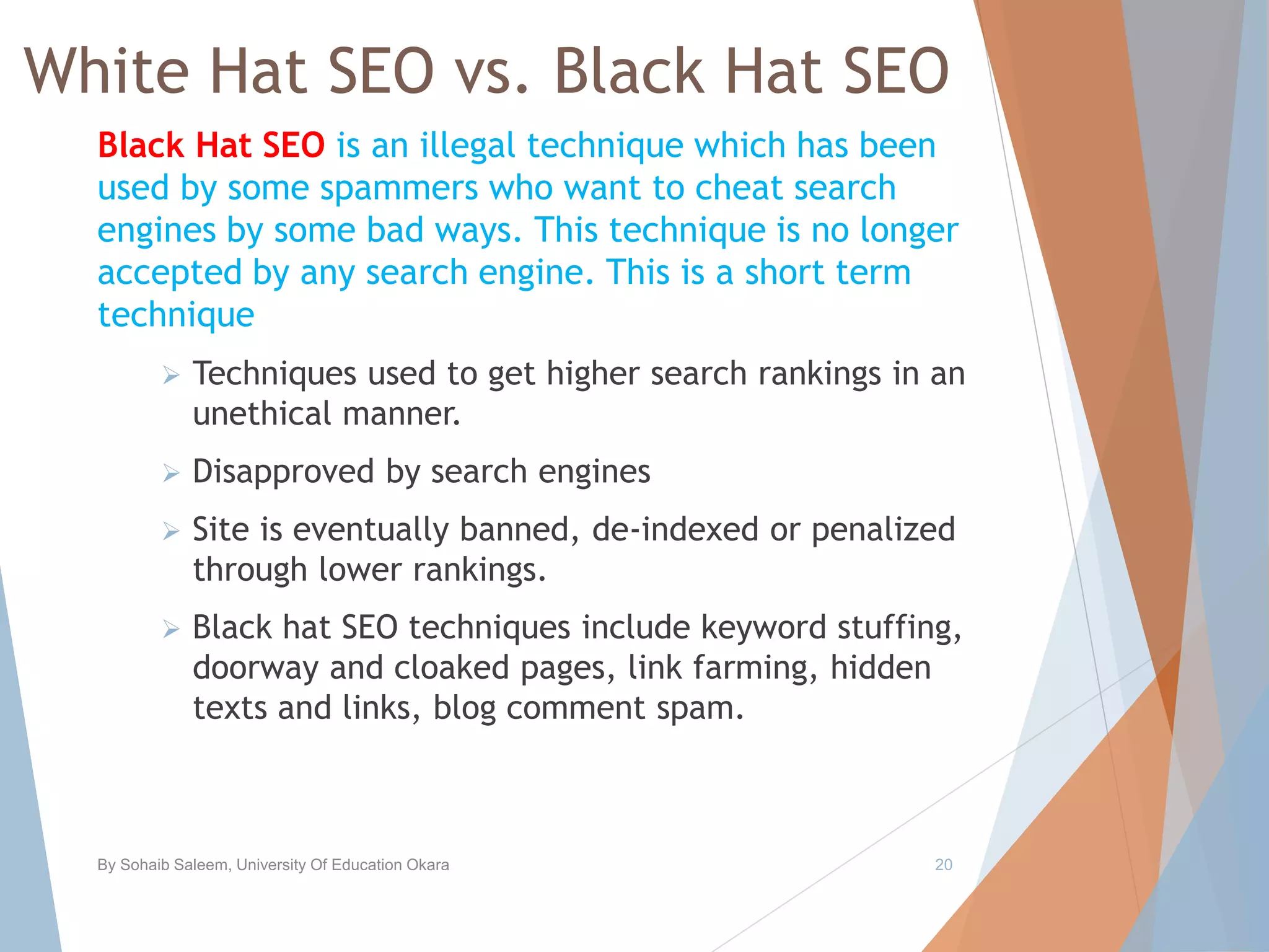 White Hat SEO vs. Black Hat SEO
Black Hat SEO is an illegal technique which has been
used by some spammers who want to cheat search
engines by some bad ways. This technique is no longer
accepted by any search engine. This is a short term
technique
 Techniques used to get higher search rankings in an
unethical manner.
 Disapproved by search engines
 Site is eventually banned, de-indexed or penalized
through lower rankings.
 Black hat SEO techniques include keyword stuffing,
doorway and cloaked pages, link farming, hidden
texts and links, blog comment spam.
By Sohaib Saleem, University Of Education Okara 20
 