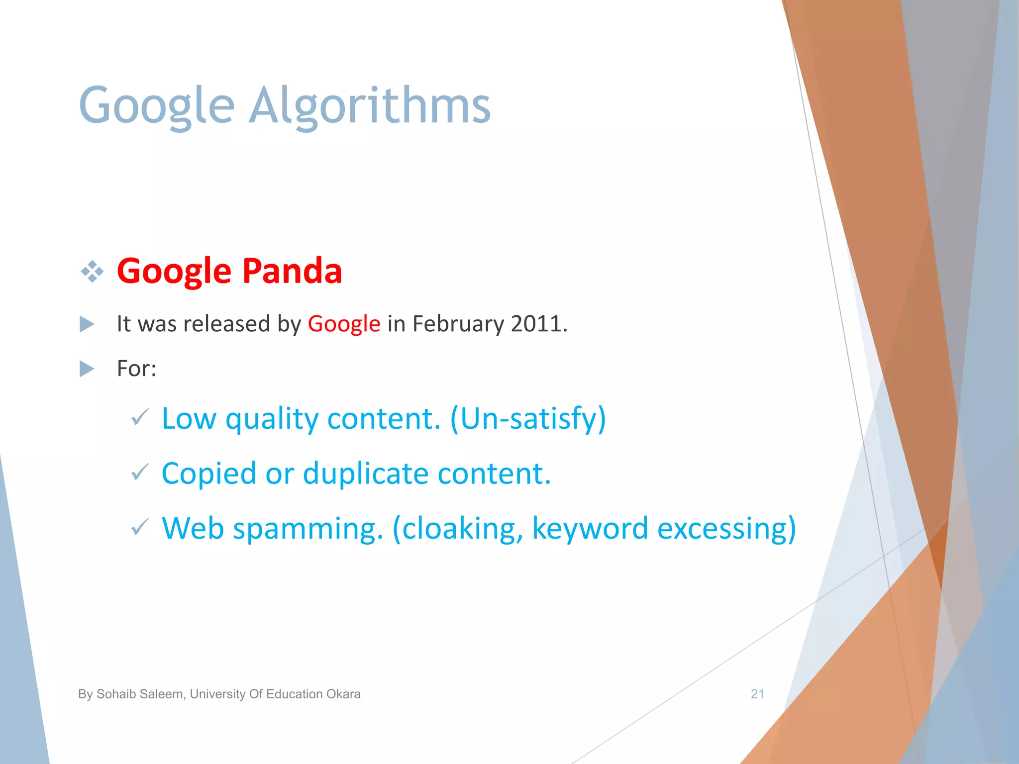 Google Algorithms
 Google Panda
 It was released by Google in February 2011.
 For:
 Low quality content. (Un-satisfy)
 Copied or duplicate content.
 Web spamming. (cloaking, keyword excessing)
By Sohaib Saleem, University Of Education Okara 21
 