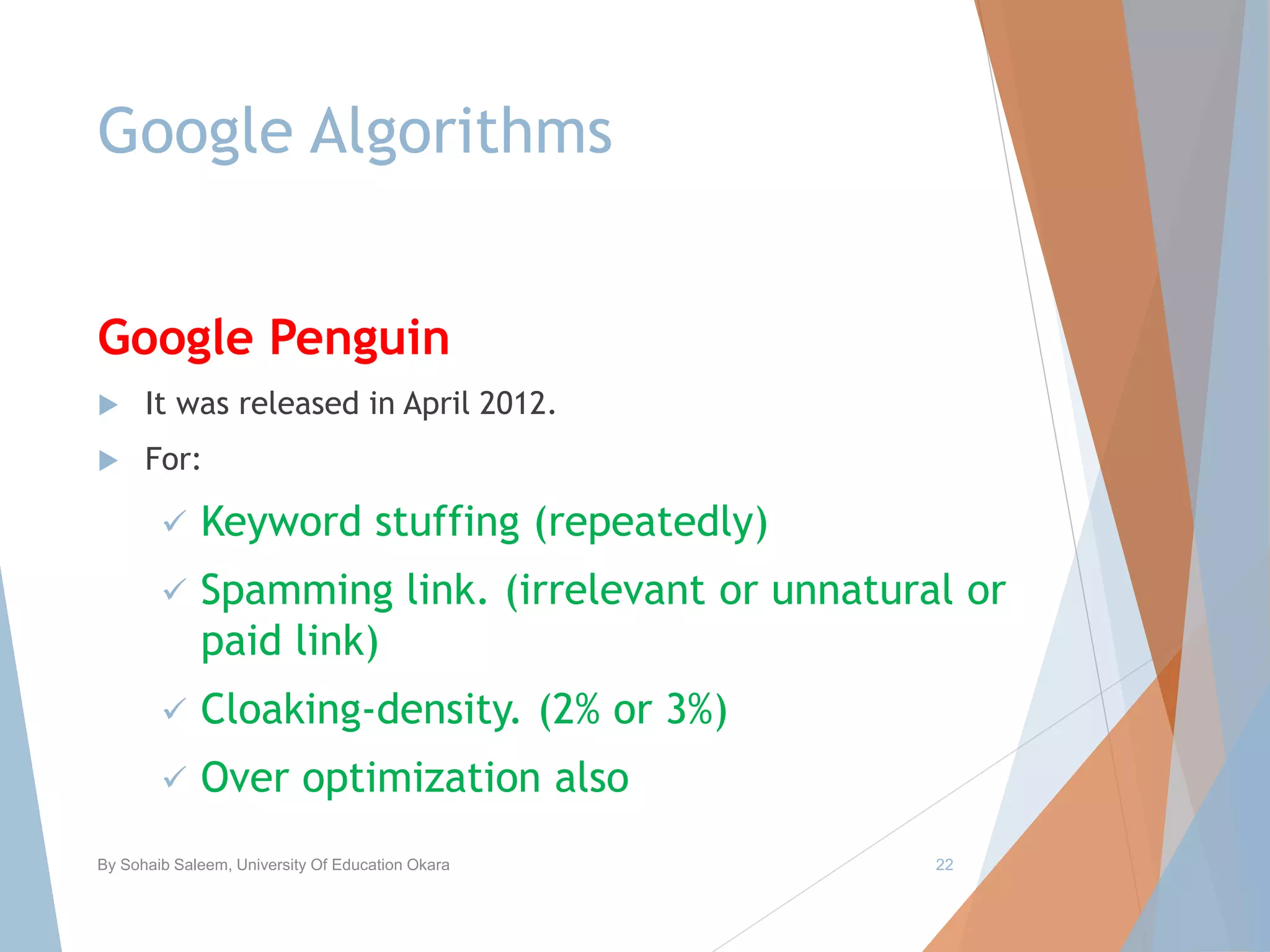 Google Algorithms
Google Penguin
 It was released in April 2012.
 For:
 Keyword stuffing (repeatedly)
 Spamming link. (irrelevant or unnatural or
paid link)
 Cloaking-density. (2% or 3%)
 Over optimization also
By Sohaib Saleem, University Of Education Okara 22
 