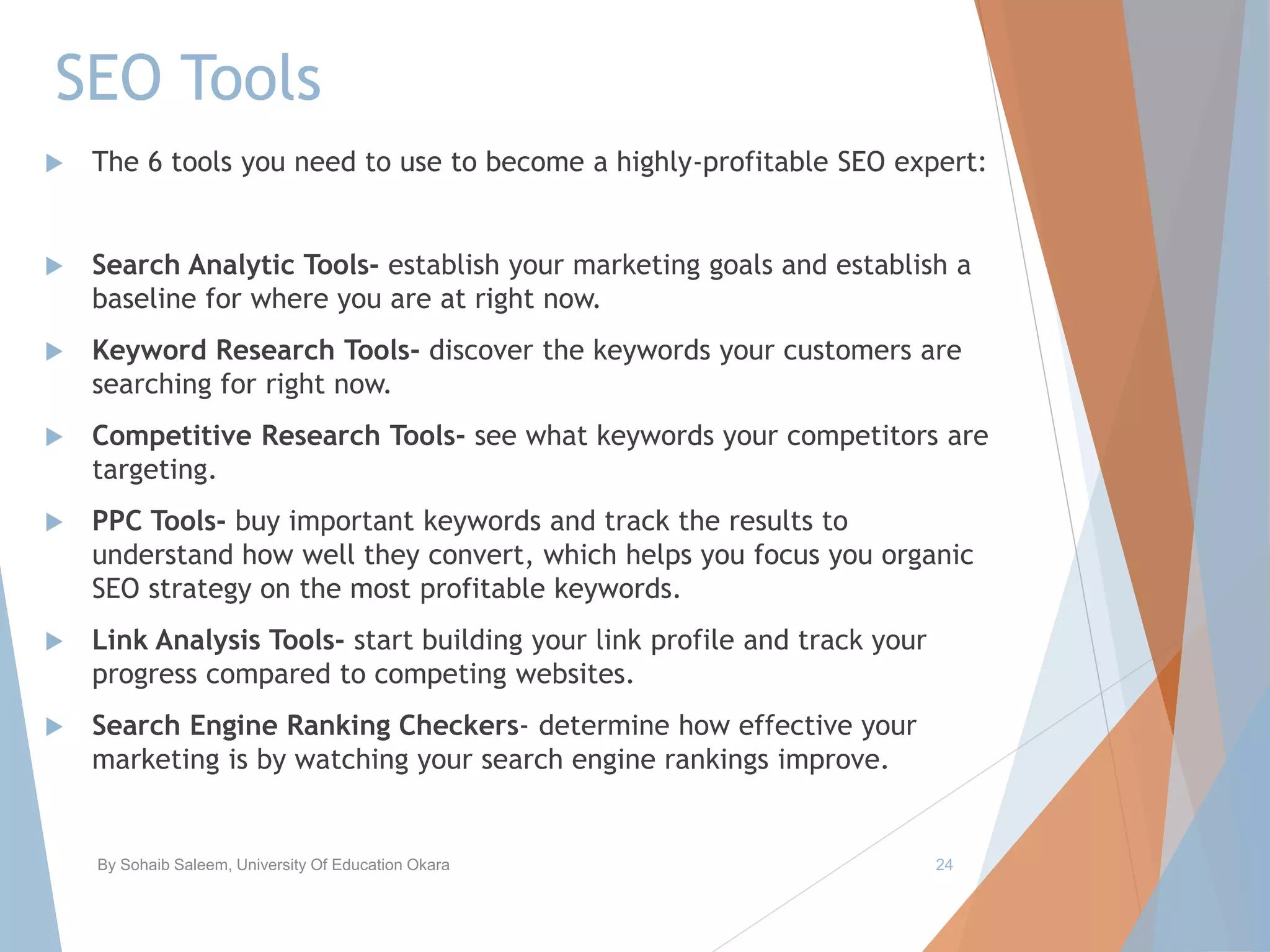 SEO Tools
 The 6 tools you need to use to become a highly-profitable SEO expert:
 Search Analytic Tools- establish your marketing goals and establish a
baseline for where you are at right now.
 Keyword Research Tools- discover the keywords your customers are
searching for right now.
 Competitive Research Tools- see what keywords your competitors are
targeting.
 PPC Tools- buy important keywords and track the results to
understand how well they convert, which helps you focus you organic
SEO strategy on the most profitable keywords.
 Link Analysis Tools- start building your link profile and track your
progress compared to competing websites.
 Search Engine Ranking Checkers- determine how effective your
marketing is by watching your search engine rankings improve.
By Sohaib Saleem, University Of Education Okara 24
 