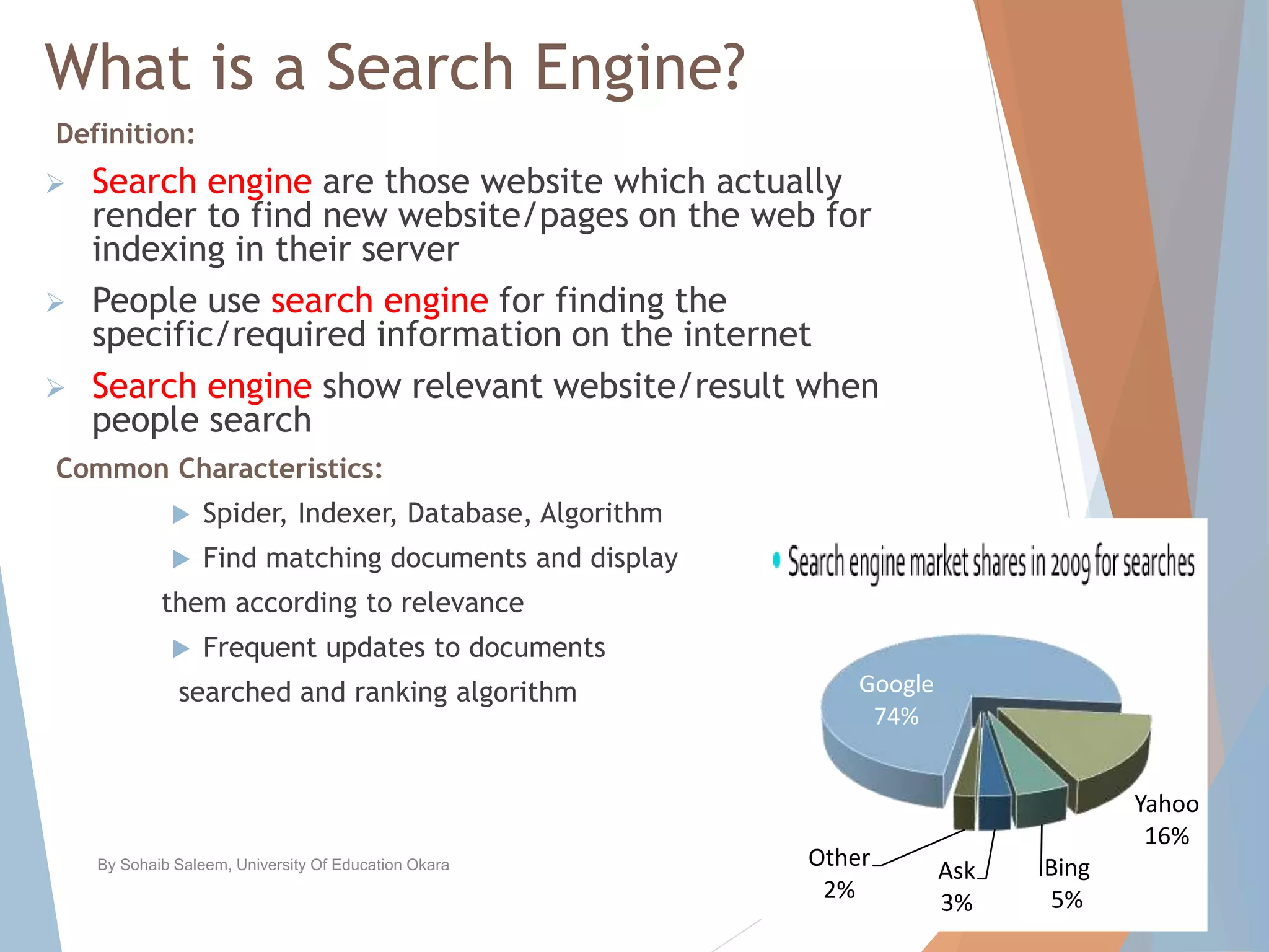 What is a Search Engine?
Definition:
 Search engine are those website which actually
render to find new website/pages on the web for
indexing in their server
 People use search engine for finding the
specific/required information on the internet
 Search engine show relevant website/result when
people search
Common Characteristics:
 Spider, Indexer, Database, Algorithm
 Find matching documents and display
them according to relevance
 Frequent updates to documents
searched and ranking algorithm
By Sohaib Saleem, University Of Education Okara 3
Google
74%
Yahoo
16%
Bing
5%
Ask
3%
Other
2%
 