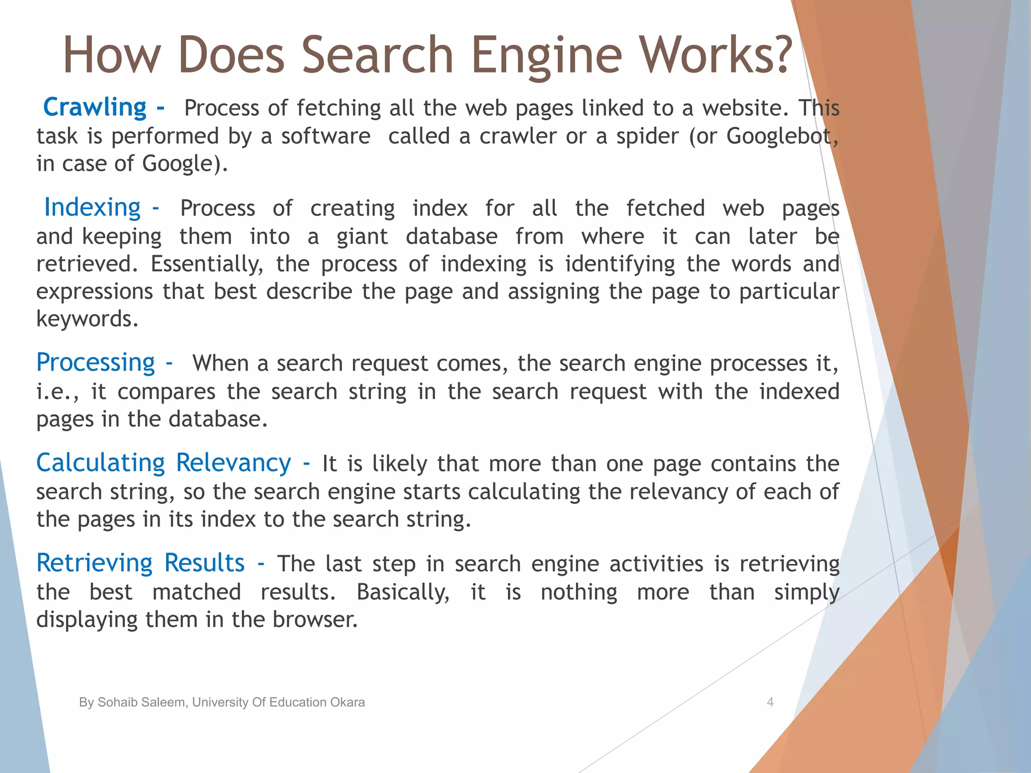 How Does Search Engine Works?
Crawling - Process of fetching all the web pages linked to a website. This
task is performed by a software called a crawler or a spider (or Googlebot,
in case of Google).
Indexing - Process of creating index for all the fetched web pages
and keeping them into a giant database from where it can later be
retrieved. Essentially, the process of indexing is identifying the words and
expressions that best describe the page and assigning the page to particular
keywords.
Processing - When a search request comes, the search engine processes it,
i.e., it compares the search string in the search request with the indexed
pages in the database.
Calculating Relevancy - It is likely that more than one page contains the
search string, so the search engine starts calculating the relevancy of each of
the pages in its index to the search string.
Retrieving Results - The last step in search engine activities is retrieving
the best matched results. Basically, it is nothing more than simply
displaying them in the browser.
By Sohaib Saleem, University Of Education Okara 4
 