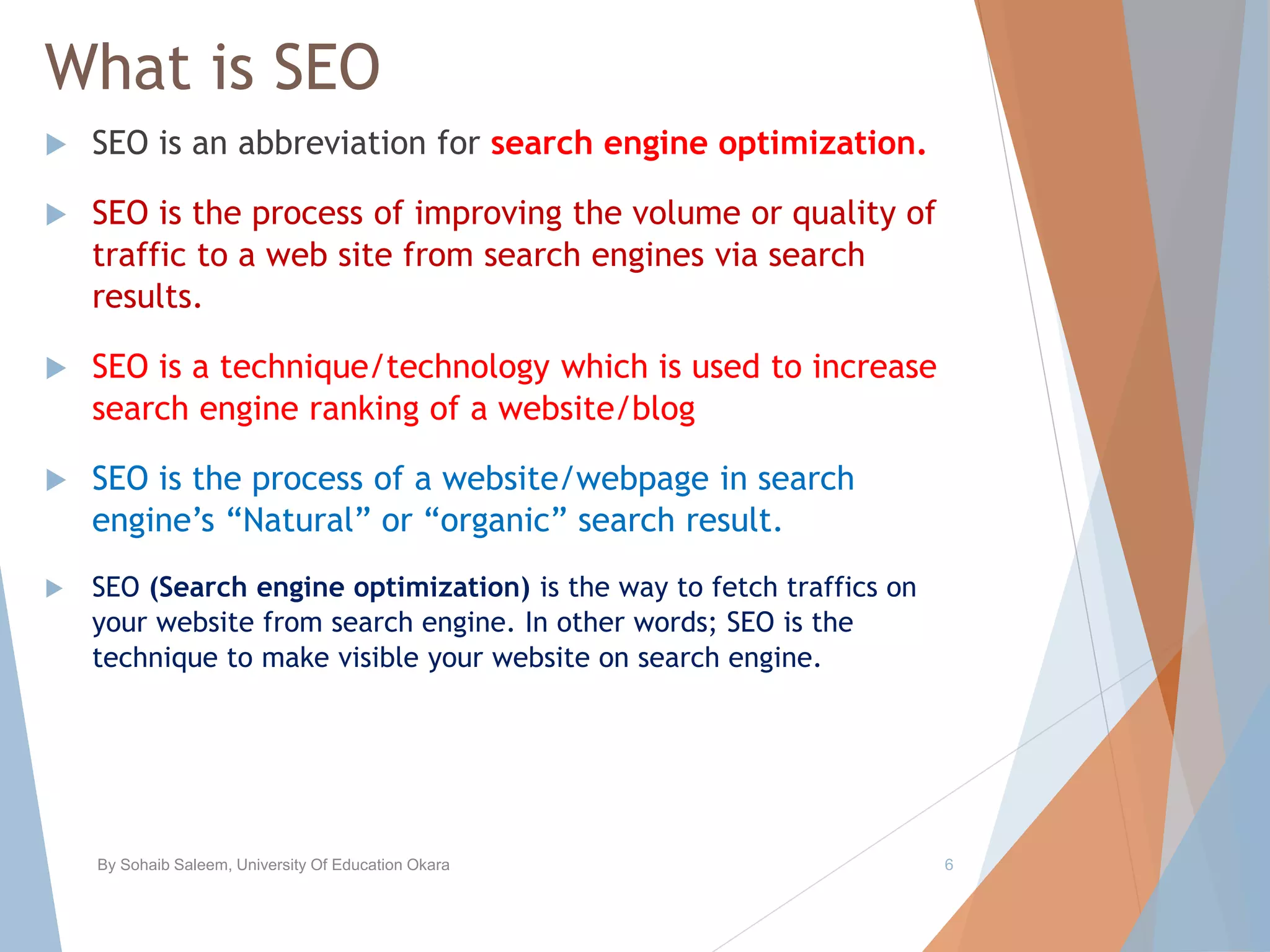 What is SEO
 SEO is an abbreviation for search engine optimization.
 SEO is the process of improving the volume or quality of
traffic to a web site from search engines via search
results.
 SEO is a technique/technology which is used to increase
search engine ranking of a website/blog
 SEO is the process of a website/webpage in search
engine’s “Natural” or “organic” search result.
 SEO (Search engine optimization) is the way to fetch traffics on
your website from search engine. In other words; SEO is the
technique to make visible your website on search engine.
By Sohaib Saleem, University Of Education Okara 6
 