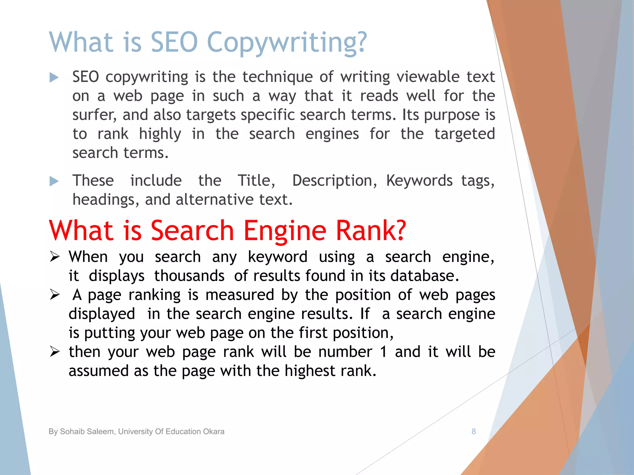 What is SEO Copywriting?
 SEO copywriting is the technique of writing viewable text
on a web page in such a way that it reads well for the
surfer, and also targets specific search terms. Its purpose is
to rank highly in the search engines for the targeted
search terms.
 These include the Title, Description, Keywords tags,
headings, and alternative text.
By Sohaib Saleem, University Of Education Okara 8
What is Search Engine Rank?
 When you search any keyword using a search engine,
it displays thousands of results found in its database.
 A page ranking is measured by the position of web pages
displayed in the search engine results. If a search engine
is putting your web page on the first position,
 then your web page rank will be number 1 and it will be
assumed as the page with the highest rank.
 