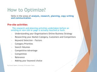 How to Optimize?
Skills in the areas of analysis, research, planning, copy writing
and communication.
Pre-site activities
The research and planning activities undertaken before an
existing or new site or page is actually touched or built.
• Understanding your Organization's Online Business Strategy
• Researching your Market Category, Customers and Competitors
• Keyword Selection - Factors
• Category Priorities
• Search Volumes
• Competitive Advantage
• Competition
• Relevance
• Making your keyword choice
By Sohaib Saleem, University Of Education Okara 11
 
