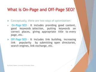 What is On-Page and Off-Page SEO?
 Conceptually, there are two ways of optimization:
 On-Page SEO – It includes providing good content,
good keywords selection, putting keywords on
correct places, giving appropriate title to every
page, etc.
 Off-Page SEO - It includes link building, increasing
link popularity by submitting open directories,
search engines, link exchange, etc.
By Sohaib Saleem, University Of Education Okara 12
 